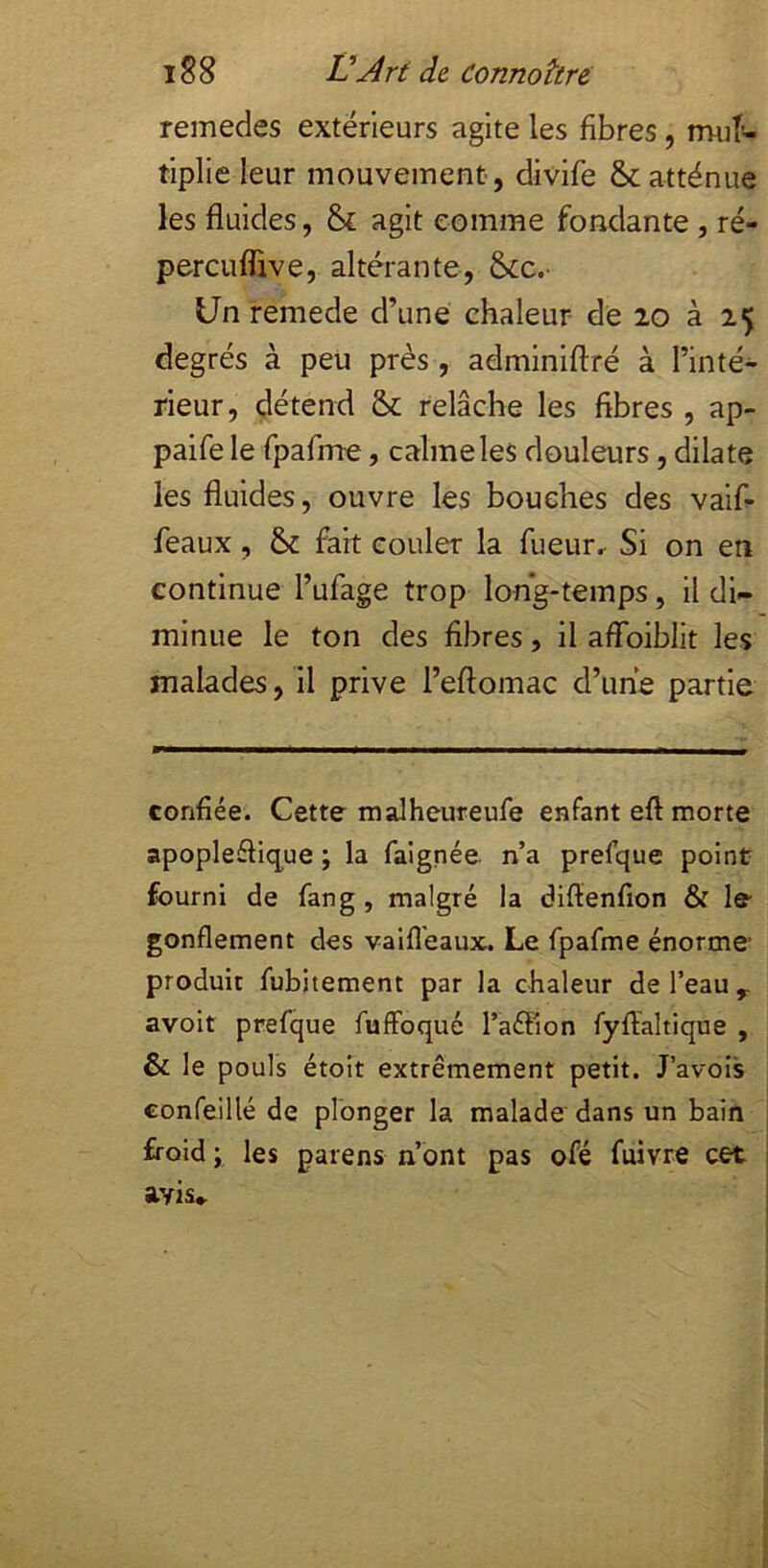 remedes extérieurs agite les fibres , mul- tiplie leur mouvement, divife & atténue les fluides, & agit comme fondante , ré- percuflive, altérante, 6cc.' Un remede d’une chaleur de 20 à 25 degrés à peu près, admlnlftré à l’inté- rieur, détend & relâche les fibres , ap- paife le rpafme, calme les douleurs, dilate les fluides, ouvre les bouches des vaif- féaux, fait couler la fueur. Si on en continue l’ufage trop long-temps, il di- minue le ton des fibres, il aflbiblit les malades, il prive l’eftomac d’une partie confiée. Cette malheureufe enfant eft morte apoplefliq^ue ; la faignée. n’a prefque point fourni de fan g , malgré la diflenfion & le gonflement des vaifl'eaux. Le fpafme énorme produit fubitement par la chaleur de l’eau ^ avoir prefque fuffoqué l’aifiion fyfialtique , & le pouls étoit extrêmement petit. J’avois confeillé de plonger la malade dans un bain froid ; les païens n’ont pas ofé fuivre cet avis*