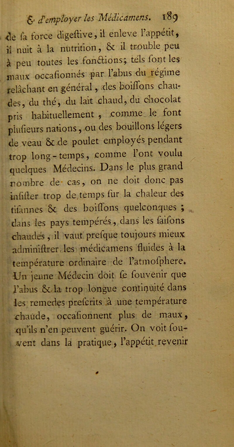 <le fa force digeftive,il enlev.e l’appétit, il nuit à la nutrition, & il trouble peu à peu toutes les fou étions, tels font les maux oGcafionnés -par 1 abus-ou régime relâcharit en général ,..cles boiflons chau- des, du thé, du lait .chaud, du c^îocolat pris habituellement , .comme le font plufieurs nations,.ou des bouillons légers de veau & -de poulet employés pendant trop long-temps, comme l’ont voulu quelques Médecins. .Dans le plus grand rombre de- cas, on ne doit donc pas infifter trop de,temps fur la chaleur des tifannes & des boiffons quelconques ; dans les pays tempérés, dans les faifons chaudes , il vaut prefque toujours mieux adminiftrer. les médicamens fluides à la température ordinaire de l’atmofphere* Un jeune Médecin doit fe fouvenir que l’abus &.la trop longue continuité dans les remedçs prefcrits .à une température chaude, occafionnent plus de maux, cju’ils n’en peuvent guérir. On voit fou- vent dans la pratique, l’appétit.revenir