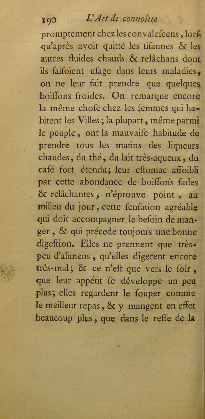 promptement chez les convalefcens, lort qu’après avoir quitté les tifannes & les autres fluides chauds & relâchans dont ils faifoient ufage dans leurs maladies, on ne leur fait prendre que quelques boiflTons froides. On remarque encore la même chofe chez les femmes qui ha- bitent les Villes ; la plupart, même parmi le peuple, ont la mauvaife habitude de prendre tous les matins des liqueurs chaudes, du thé, du lait très-aqueux, du café fort étendu; leur eftomac affoibli par cette abondance de boiflbns fades & relâchantes, n’éprouve point , au milieu du jour, cette fenfation agréable qui doit accompagner le befoin de man- ger , & qui précédé toujours une bonne digeftion. Elles ne prennent que très- peu d’alimens , qu’elles digèrent encore très-mal; & ce n’eft que vers le foir , que leur appétit fe développe un peu plus; elles regardent le fouper comme le meilleur repas, & y mangent en effet beaucoup plus, que dans le refte de la