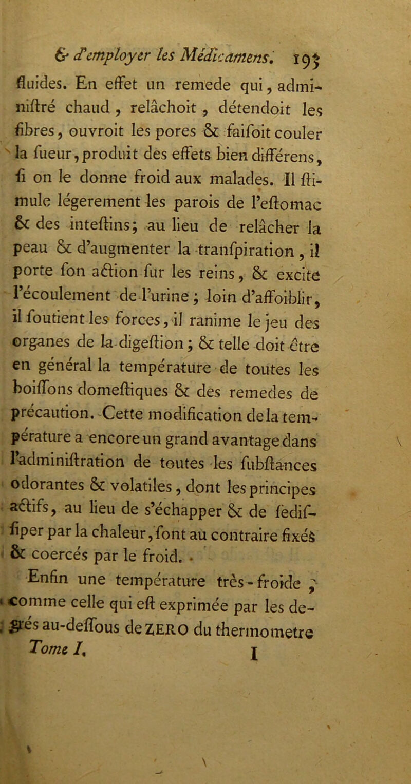 fluides. En effet un remede qui, admi- niftré chaud , relâchoit , détendoit les fibres, ouvroit les pores ^ faifoit couler  la fueur,produit des effets bien différens, fi on le donne froid aux malades. Il fii- mule légèrement les parois de l’eftomac 6c des inteffins; au lieu de relâcher la peau & d’augmenter la -tranfpiration , il porte fon adion fur les reins, 5c excite l’écoulement de l’urine ; loin d’affoiblir, il foutient les forces, il ranime le jeu des organes de la digeffion ; 5c telle doit être en général la température de toutes les boiffons domeftiques 5c des remedes de précaution. ^Cette modification delà teni-* pérature a encore un grand avantage dans ladminiffration de toutes les fubftances odorantes 5c volatiles, dont les principes aéfifs, au lieu de s’échapper 5c de fèdif- fiper par la chaleur,font au contraire fixéà & coercés par le froid. • Enfin une température très-froide ^ comme celle qui eft exprimée par les de- ^ésau-deffous de ZERO du thermomètre Tome /, J