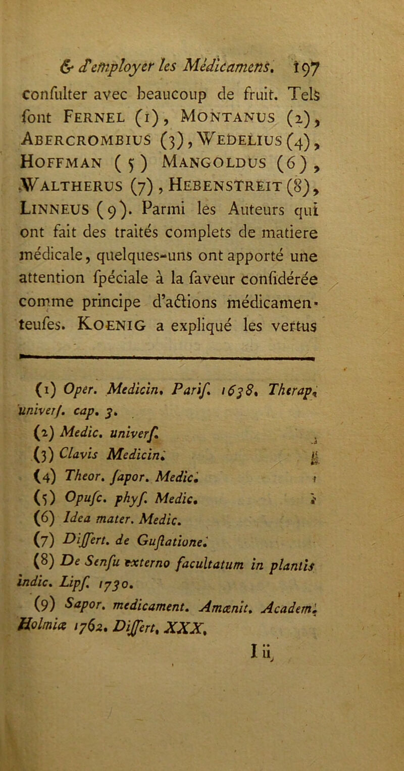 confulter avec beaucoup de fruit. Tels font Fernel (i), Montanus (i)j Abercrombius (3),Wedelius(4), Hoffman (5) Mangoldüs (6), »Waltherus (7) , Hebenstrêit (8), Linneus (9). Parmi lês Auteurs qui ont fait des traités complets de matière médicale, quelques-uns ont apporté une attention fpéciale à la faveur confidérée comme principe d’aétions médicamen* teufes. KoeniG a expliqué les vertus (1) Oper. Medicîn* Parif» >638^ Therap^ ’univerf. cap, (2) Medic. univerf, . (3) Clavis Medicini ^ (4) Theor, Japor. Medic', t (5) Opufe. phyf, Medic, 'i (6) Idea mater. Medic. (7) de Guflationei (8) De Senfu txterno facultatum in planlis indic, Lipf. ly^o, (9) Sapor, médicament. Amcenit. Academ, Holmia 1782. Dijfert, XXX. lïx,