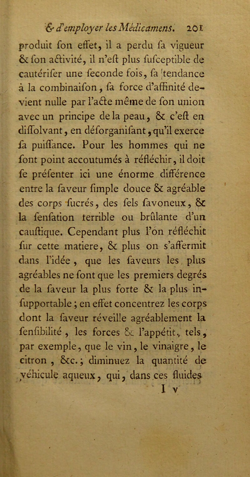 produit fon effet, il a perdu fa vigueur &fon activité, il n’eft plus fufceptlble de cautérifer une fécondé fois, fa [tendance à la coinbinaifon, fa force d’affinité de- vient nulle par l’aéle même de fon union avec un principe de la peau, ôc c’efl; en diffolvant, en déforganifant, qu’il exerce fa puiffance. Pour les hommes qui ne font point accoutumés à réfléchir, il doit fe préfenter ici une énorme différence entre la faveur Ample douce & agréable des corps fucrés, des fels favoneux, 6c la fenfation terrible ou brûlante d’un cauffique. Cependant plus l’on réfléchit fur cette matière, & plus on s’affermit dans ridée, que les faveurs les plus agréables ne font que les premiers degrés de la faveur la plus forte &: la plus in- fupportable ; en effet concentrez les corps dont la faveur réveille agréablement la fenAbllité , les forces l’appétit^ tels, par exemple, que le vin,le vinaigre, le citron , &c. ; diminuez la quantité de véhicule aqueux, qui, dans ces fluides I V