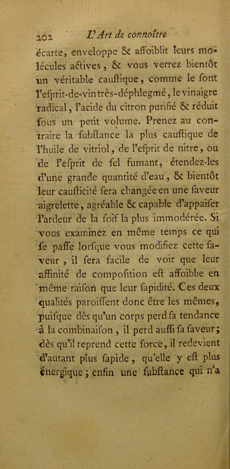 20 i Ü Art de. connaître écarte, enveloppe alFoiblit leurs mo- lécules avives, & vous verrez bientôt un véritable cauftique, coinme le font l’efprit-de-vintrès-déphlegmé, le vinaigre xadical, l’acide du citron purifié & réduit fous un petit volume. Prenez au con- traire la fubftance la plus cauftique de l’huile de vitriol, de l’efprit de nitre, ou de l’efprit de fel fumant, étendez-les d’une grande quantité d’eau, 6c bientôt leur caufticité fera changée en une faveur aigrelette, agréable &c capable d’appaifer l’ardeur de la foif la plus immodérée. Si vous examinez en même temps ce qui fe pafte lorfque vous modifiez cette fa- veur , il fera facile de voir que leur affinité de compofition eft affoiblie en 'même raifon que leur fapidité. Ces deux qualités paroiflent donc être les mêmes, puifque dès qu’un corps perd fa tendance à la combinaifon , il perd auffi fa faveur; dès qu’il reprend cette forcé, il redevient d’autant plus fapide, qu’elle y eft plus énergique ; enfin une fubftance qui n’a