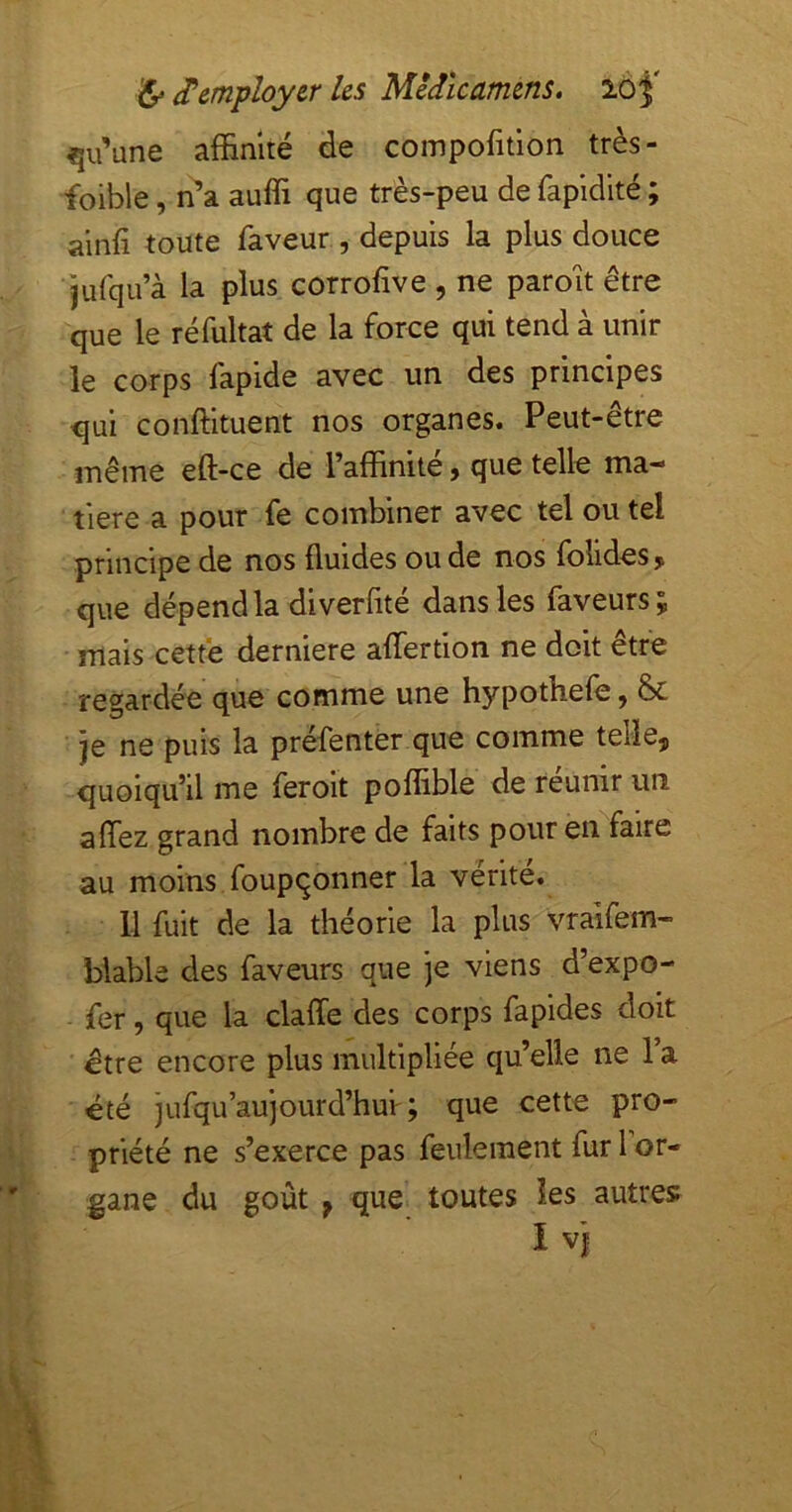 qu’une affinité de coinpofition très- foible, n’a auffi que très-peu de fapidlté ; ainfi toute faveur , depuis la plus douce jufqu’à la plus corrofve , ne paroît être que le réfultat de la force qui tend à unir le corps fapide avec un des principes <5ui conffituent nos organes. Peut-être même eft-ce de raffinité, que telle ma- tière a pour fe combiner avec tel ou tel principe de nos fluides ou de nos folides, que dépend la diverfite dans les faveurs 5 mais cette derniere affertion ne doit être regardée que comme une hypothefe ^ & je ne puis la préfenter que comme telle, quoiqu’il me ferolt poffible de réunir un affez grand nombre de faits pour en faire au moins foupqonner la vérité. 11 fuit de la théorie la plus^Vraifem- blable des faveurs que je viens d’expo- fer, que la claffe des corps fapides doit être encore plus multipliée qu’elle ne l’a été jufqu’aujourd’hui'; que cette pro- priété ne s’exerce pas feulement fur 1 or- gane du goût ÿ que toutes les autres; I Vf