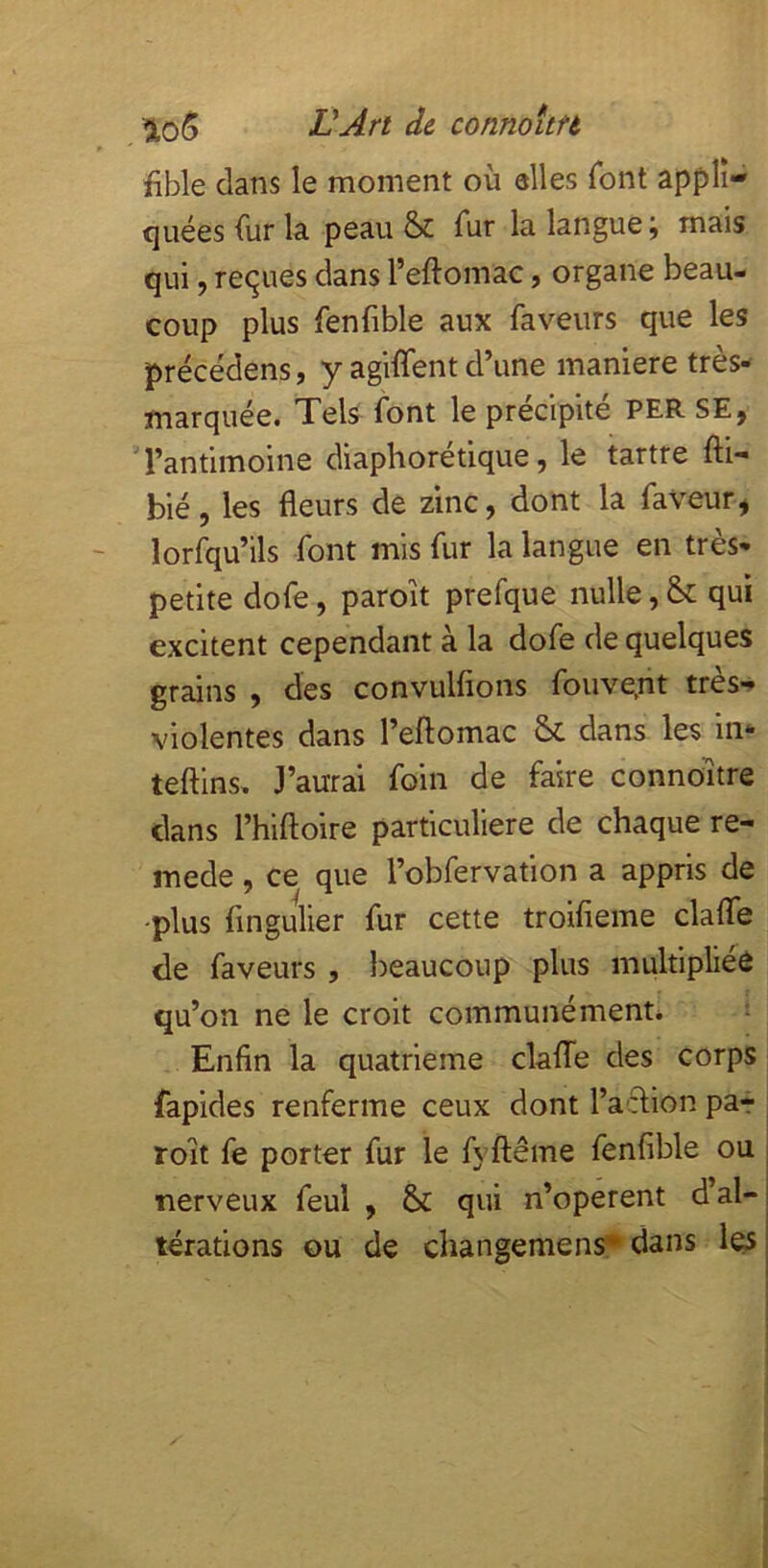 üAn de connoitft fible dans le moment où elles font appli- quées fur la peau & fur la langue ; mais qui, reçues dans l’eftomac, organe beau- coup plus fenfible aux faveurs que les précédens, y agiffent d’une maniéré très- marquée. Tels font le précipité per SE, Tantimoine diaphorétique, le tartre fti- bié, les fleurs de zinc, dont la faveur, lorfqu’ils font mis fur la langue en très- petite dofe, paroit prefque nulle, & qui excitent cependant à la dofe de quelques grdns , des convulfions fouve,nt très-» violentes dans l’eftomac S>c dans les in- teftins. J’aurai foin de faire connoitre dans l’hiftoire particulière de chaque re- mede, ce que l’obfervation a appris de -plus fingulier fur cette troifieme clafle de faveurs , beaucoup plus multipliée qu’on ne le croit communément* ^ Enfin la quatrième clafTe des corps fapides renferme ceux dont l’acHon par roit fe porter fur le fyftême fenfible ou nerveux feul , & qui n’operent d’al- térations ou de changemens* dans les