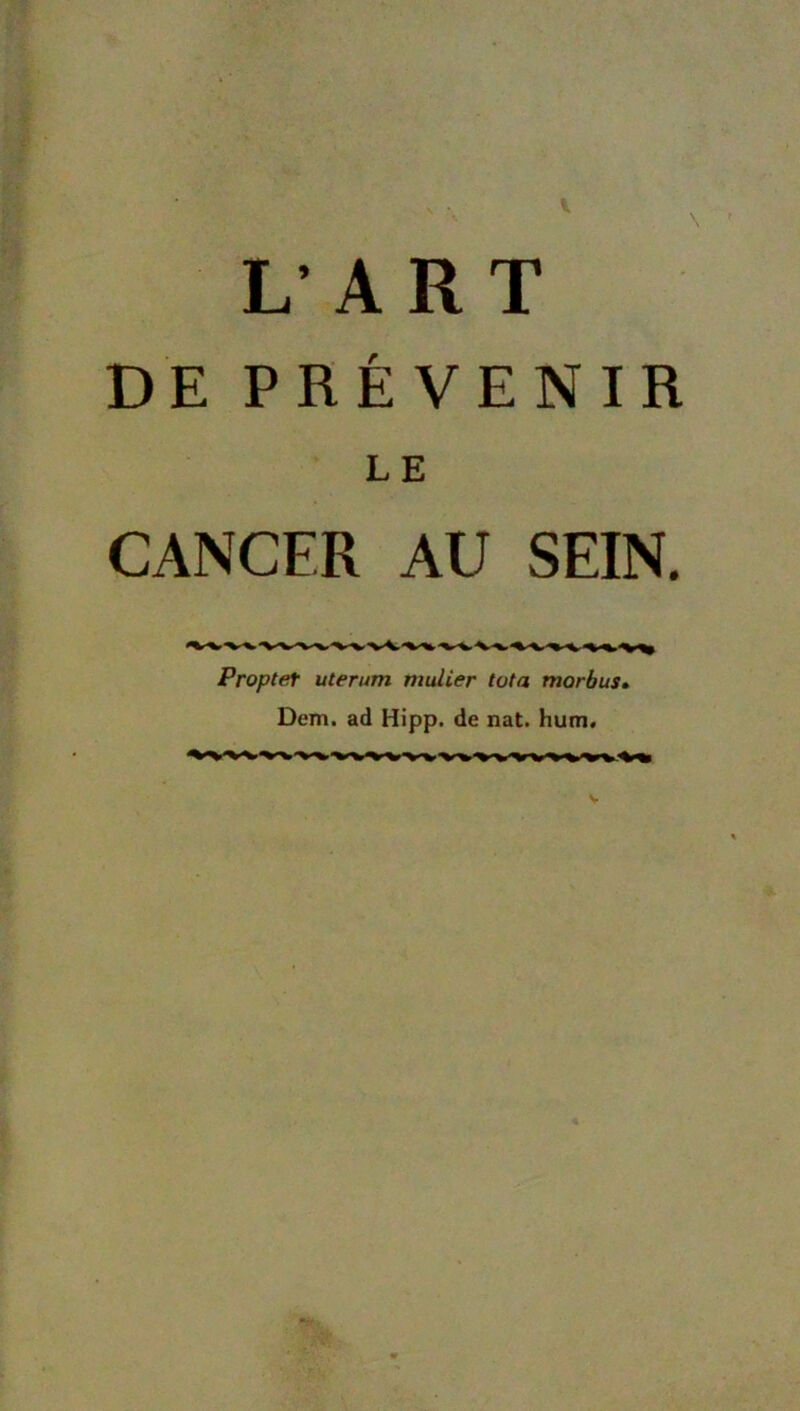 l L’ A R T DE PRÉVENIR LE CANCER AU SEIN. Proptet uterum mulier tota morbus» Dem. ad Hipp. de nat. hum.