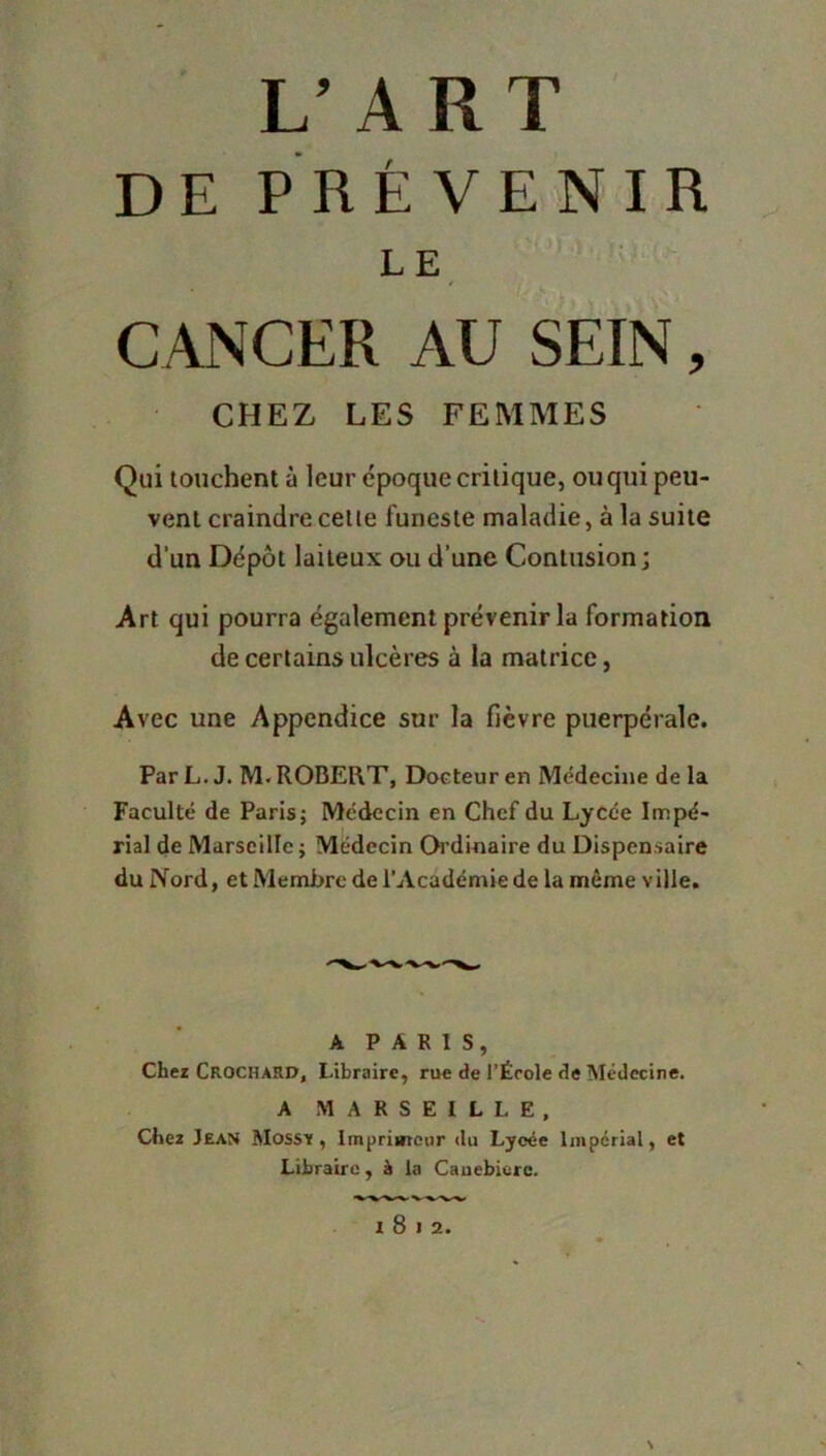 L’ART DE PRÉVENIR LE ^ CANCER AU SEIN, CHEZ LES FEMAIES Qui touchent à leur époque critique, ou qui peu- vent craindre cette funeste maladie, à la suite d’un Dépôt laiteux ou d’une Contusion; Art qui pourra également prévenir la formation de certains ulcères à la matrice, Avec une Appendice sur la fièvre puerpérale. Par L. J. M. ROBERT, Docteur en Médecine de la Faculté de Paris; Médecin en Chef du Lycée Impé- rial de Marseille ; Médecin Oi’dinaire du Dispensaire du Nord, et Membre de l’Académie de la même ville. A PARIS, Chez Crochard, Libraire, rue de l’École Médecine. A MARSEILLE, Cliez Jean Mossy , Imprimeur du Lycée Impérial, et Libraire, à la Cauebierc. I 8 I 2.