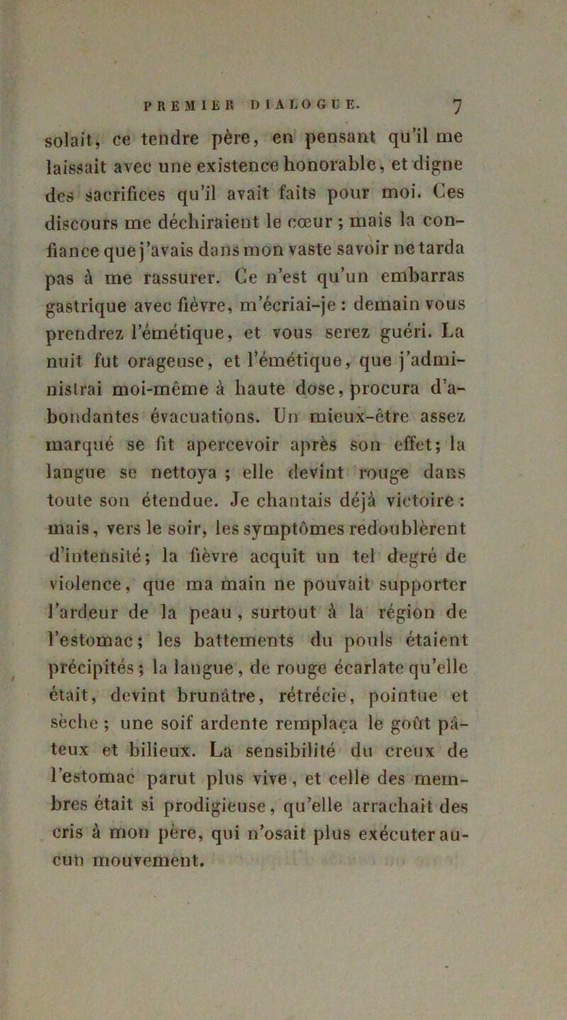 solait, ce tendre père, en pensant qu’il me laissait avec une existence honorable, et cligne des sacrifices qu’il avait faits pour moi. Ces discours me déchiraient le cœur ; mais la con- fiance que j’avais dans mon vaste savoir ne tarda pas à me rassurer. Ce n’est qu’un embarras gastrique avec fièvre, m’écriai-je : demain vous prendrez l’émétique, et vous serez guéri. La nuit fut orageuse, et l’émétique, que j’admi- nistrai moi-même à haute dose, procura d'a- bondantes évacuations. Un mieux-être assez marqué se fit apercevoir après son effet; la langue se nettoya ; elle devint rouge dans toute son étendue. Je chantais déjà victoire : mais, vers le soir, les symptômes redoublèrent d’intensité; la fièvre acquit un tel degré de violence, que ma main ne pouvait supporter l’ardeur de la peau , surtout à la région de l’estomac; les battements du pouls étaient précipités; la langue, de rouge écarlate qu’elle était, devint brunâtre, rétrécie, pointue et sèche ; une soif ardente remplaça le goût pâ- teux et bilieux. La sensibilité du creux de l’estomac parut plus vive, et celle des mem- bres était si prodigieuse, qu’elle arrachait des cris à mon père, qui n’osait plus exécuter au- cun mouvement.