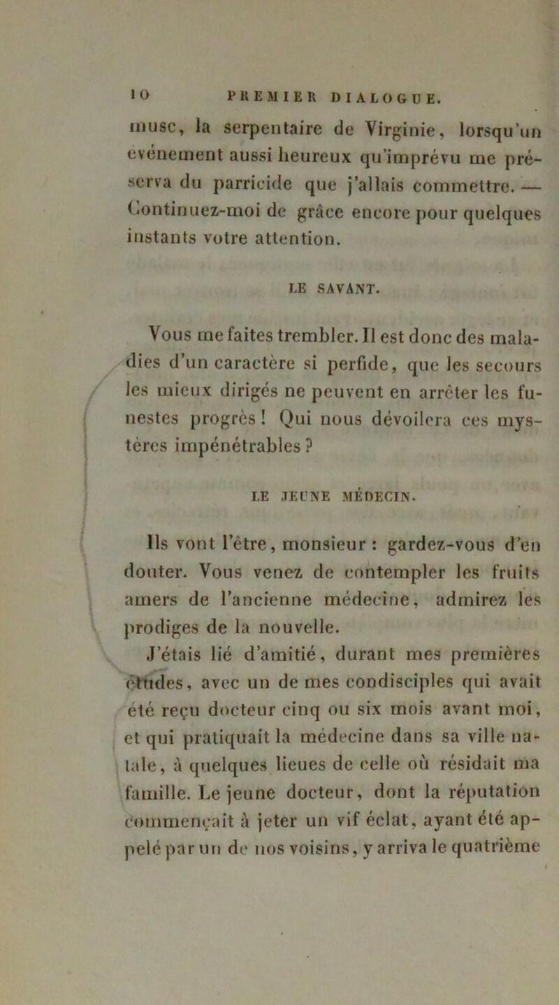 musc, la serpentaire de Virginie, lorsqu’un événement aussi heureux qu’imprévu me pré- serva du parricide que j’allais commettre. — Continuez-moi de grâce encore pour quelques instants votre attention. LE SAVANT. Vous me faites trembler. Il est donc des mala- dies d’un caractère si perfide, que les secours les mieux dirigés ne peuvent en arrêter les fu- nestes progrès ! Qui nous dévoilera ces mys- tères impénétrables ? LE JEUNE MÉDECIN. Ils vont l’être, monsieur: gardez-vous d’en douter. Vous venez de contempler les fruits amers de l’ancienne médecine, admirez les prodiges de la nouvelle. J’étais lié d’amitié, durant mes premières études, avec un de mes condisciples qui avait été reçu docteur cinq ou six mois avant moi, et qui pratiquait la médecine dans sa ville na- tale, à quelques lieues de celle où résidait ma famille. Le jeune docteur, dont la réputation commençait à jeter un vif éclat, ayant été ap- pelé par un de nos voisins, y arriva le quatrième