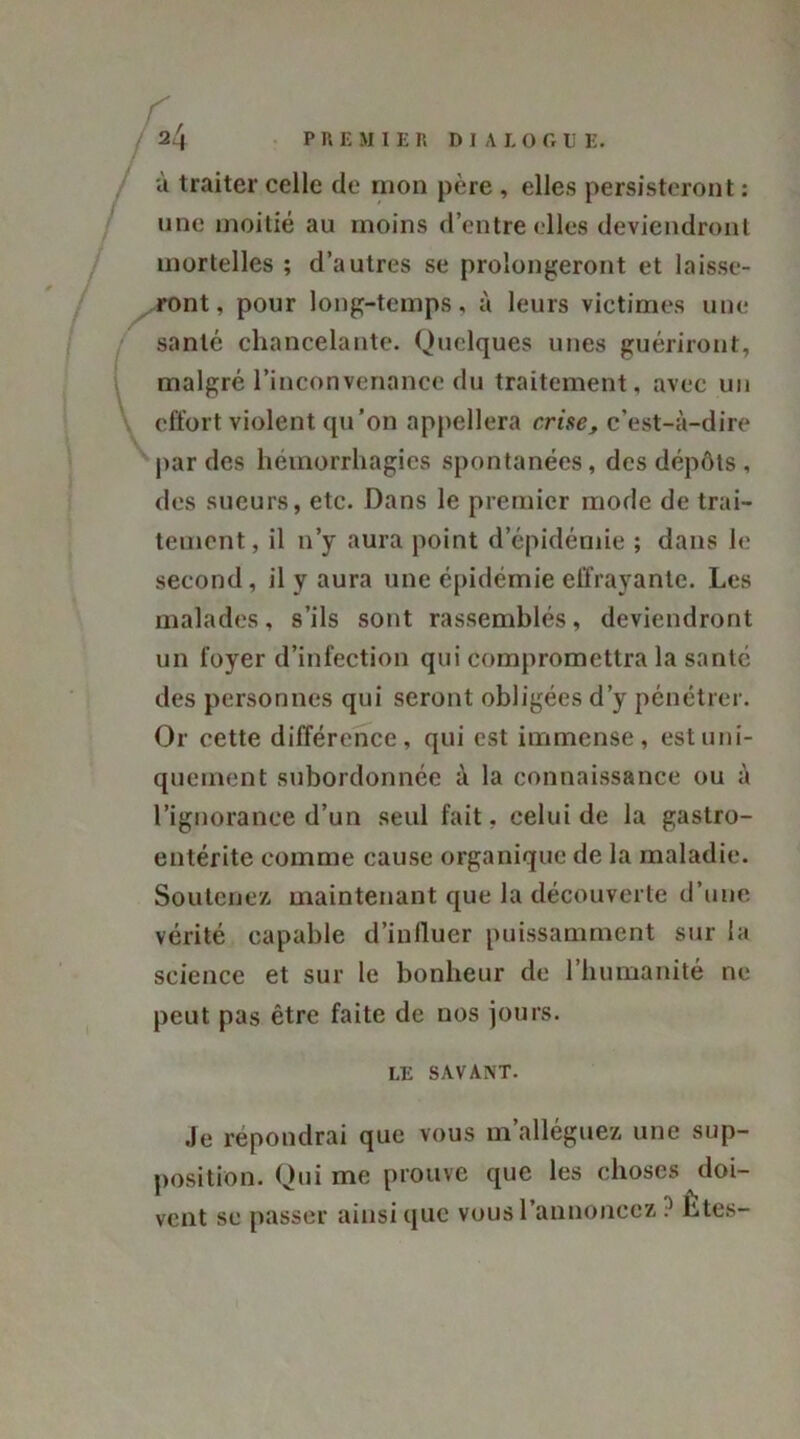 à traiter celle de mon père , elles persisteront : une moitié au moins d’entre elles deviendront mortelles ; d’autres se prolongeront et laisse- ront, pour long-temps, à leurs victimes une santé chancelante. Quelques unes guériront, malgré l’inconvenance du traitement, avec un effort violent qu’on appellera crise, c’est-à-dire par des hémorrhagies spontanées, des dépôts, des sueurs, etc. Dans le premier mode de trai- tement , il n’y aura point d’épidémie ; dans le second, il y aura une épidémie effrayante. Les malades, s’ils sont rassemblés, deviendront un foyer d’infection qui compromettra la santé des personnes qui seront obligées d’y pénétrer. Or cette différence, qui est immense, est uni- quement subordonnée à la connaissance ou à l’ignorance d’un seul fait, celui de la gastro- entérite comme cause organique de la maladie. Soutenez maintenant que la découverte d’une vérité capable d’inlluer puissamment sur la science et sur le bonheur de l’humanité ne peut pas être faite de nos jours. LE SAVANT. Je répondrai que vous m’alléguez une sup- position. Qui me prouve que les choses doi- vent se passer ainsique vous l'annoncez ? htes-