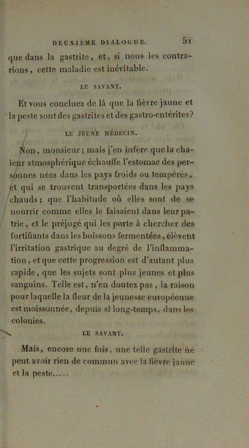 que dans la gastrite, et, si nous les contra- rions, cette maladie est inévitable. LE SAVANT. Et vous concluez de là que la lièvre jaune et ' la peste sont des gastrites et des gastro-entérites? LE JEUNE MÉDECIN. /, . , . ■ i SNon, monsieur; mais j’en infère que la cha- leur atmosphérique échauffe l’estomac des per- sonnes nées dans les pays froids ou tempérés, et qui se trouvent transportées dans les pays chauds; que l’habitude où elles sont de se nourrir comme elles le faisaient dans leur pa- trie , et le préjugé qui les porte à chercher des fortifiants dans les boissons fermentées, élèvent l’irritation gastrique au degré de l’inflamma- tion, et que cette progression est d’autant plus rapide, que les sujets sont plus jeunes et plus sanguins. Telle est, n’en doutez pas, la raison pour laquelle la fleur de la jeunesse européenne est moissonnée, depuis si long-temps, dans les colonies. LE SAVANT. Mais, encore une fois, une telle gastrite ne peut avoir rien de commun avec la fièvre jaune et la peste