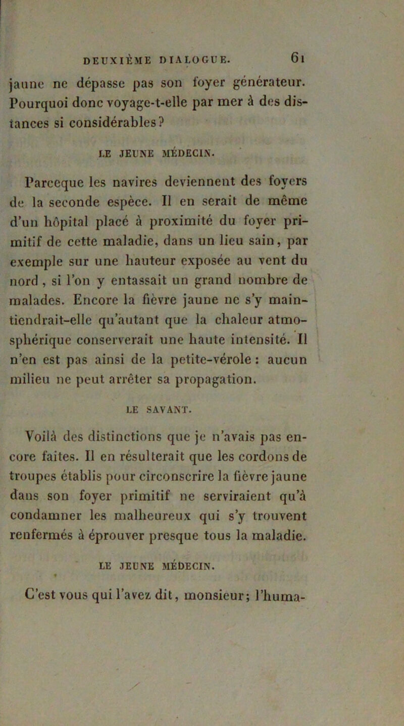 jaune ne dépasse pas son loyer générateur. Pourquoi donc voyage-t-elle par mer à des dis- tances si considérables? LE JEUNE MÉDECIN. Parceque les navires deviennent des foyers de la seconde espèce. Il en serait de même d’un hôpital placé à proximité du foyer pri- mitif de cette maladie, dans un lieu sain, par exemple sur une hauteur exposée au vent du nord , si l’on y entassait un grand nombre de malades. Encore la fièvre jaune ne s’y main- tiendrait-elle qu’autant que la chaleur atmo- sphérique conserverait une haute intensité. Il n’en est pas ainsi de la petite-vérole: aucun milieu ne peut arrêter sa propagation. LE SAVANT. Voilà des distinctions que je n’avais pas en- core faites. Il en résulterait que les cordons de troupes établis pour circonscrire la fièvre jaune dans son foyer primitif ne serviraient qu’à condamner les malheureux qui s’y trouvent renfermés à éprouver presque tous la maladie. LE JEUNE MÉDECIN. ♦ C’est vous qui l’avez dit, monsieur; l’huma-