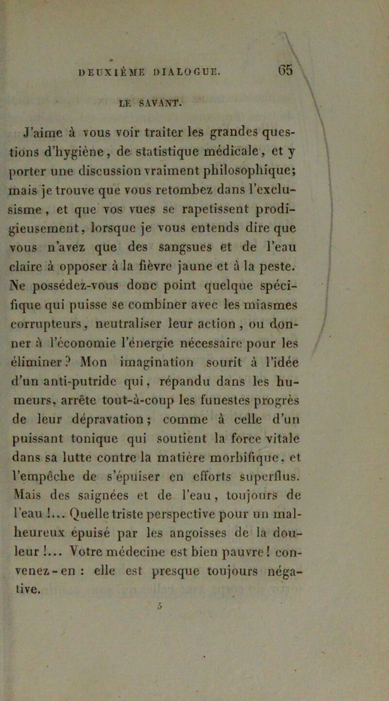 - \ LE SAVANT. J’aime à vous voir traiter les grandes ques- tions d’hygiène, de statistique médicale, et y porter une discussion vraiment philosophique; mais je trouve que vous retombez dans l’exclu- sisme , et que vos vues se rapetissent prodi- gieusement, lorsque je vous entends dire que vous n’avez que des sangsues et de l’eau claire à opposer à la fièvre jaune et à la peste. Ne possédez-vous donc point quelque spéci- fique qui puisse se combiner avec les miasmes corrupteurs, neutraliser leur action , ou don- ner à l’cconomie l’énergie nécessaire pour les éliminer? Mon imagination sourit à l’idée d’un anti-putride qui, répandu dans les hu- meurs, arrête tout-à-coup les funestes progrès de leur dépravation; comme à celle d’un puissant tonique qui soutient la force vitale dans sa lutte contre la matière morbifique, et l’empêche de s’épuiser en efforts superflus. Mais des saignées et de l’eau, toujours de l’eau !... Quelle triste perspective pour un mal- heureux épuisé par les angoisses de la dou- leur !... Votre médecine est bien pauvre ! con- venez-en: elle est presque toujours néga- tive. 5