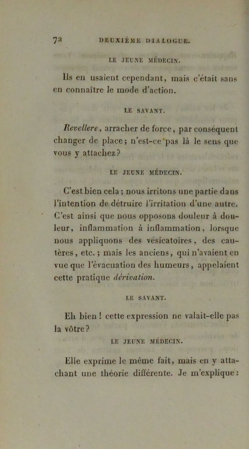 LE JEUNE MÉDECIN. Ils en usaient cependant, mais cetait sans en connaître le mode d’action. LE SAVANT. Uevcllere, arracher de force, par conséquent changer de place; n’est-ce'pas là le sens que vous y attachez? LE JEUNE MÉDECIN. C’est bien cela ; nous irritons une partie dans l’intention de détruire l’irritation d’une autre. C’est ainsi que nous opposons douleur à dou- leur, inflammation à inflammation, lorsque nous appliquons des vésicatoires, des cau- tères, etc. ; mais les anciens, qui n’avaient en vue que l’évacuation des humeurs, appelaient cette pratique dérivation. LE SAVANT. Eh bien ! cette expression ne valait-elle pas la vôtre? LE JEUNE MÉDECIN. Elle exprime le même fait, mais en y atta- chant une théorie différente. Je m’explique :