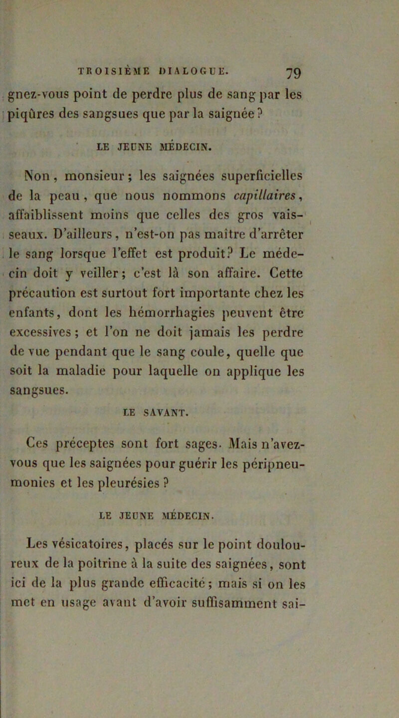 gnez-vous point de perdre plus de sang par les piqûres des sangsues que par la saignée ? LE JEUNE MÉDECIN. Non, monsieur ; les saignées superficielles de la peau, que nous nommons capillaires, affaiblissent moins que celles des gros vais- seaux. D’ailleurs, n’est-on pas maître d’arrêter le sang lorsque l’effet est produit? Le méde- cin doit y veiller ; c’est là son affaire. Cette précaution est surtout fort importante chez les enfants, dont les hémorrhagies peuvent être excessives ; et l’on ne doit jamais les perdre de vue pendant que le sang coule, quelle que soit la maladie pour laquelle on applique les sangsues. LE SAVANT. Ces préceptes sont fort sages. Mais n’avez- vous que les saignées pour guérir les péripneu- monies et les pleurésies ? LE JEUNE MÉDECIN. Les vésicatoires, placés sur le point doulou- reux de la poitrine à la suite des saignées, sont ici de la plus grande efficacité; mais si on les met en usage avant d’avoir suffisamment sai-