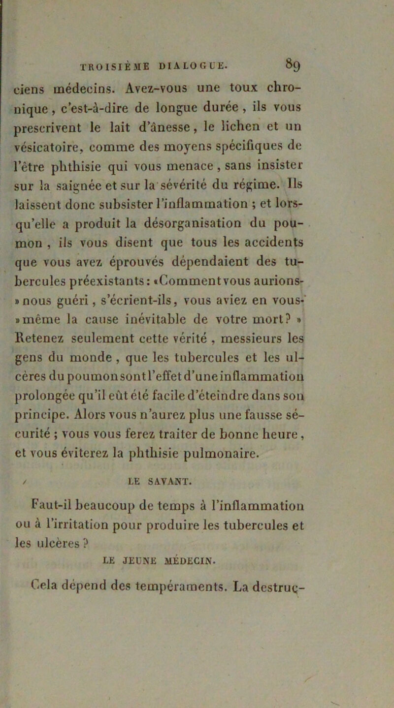 ciens médecins. Avez-vous une toux chro- nique , c’est-à-dire de longue durée , ils vous prescrivent le lait d’ànesse, le lichen et un vésicatoire, comme des moyens spécifiques de l’être phthisie qui vous menace , sans insister sur la saignée et sur la sévérité du régime. Ils laissent donc subsister l’inflammation ; et lors- qu’elle a produit la désorganisation du pou- mon , ils vous disent que tous les accidents que vous avez éprouvés dépendaient des tu- bercules préexistants : «Comment vous aurions- »nous guéri, s’écrient-ils, vous aviez en vous-' «même la cause inévitable de votre mort? » Retenez seulement cette vérité , messieurs les gens du monde , que les tubercules et les ul- cères du poumon sont l’effet d’une inflammation prolongée qu’il eût été facile d’éteindre dans son principe. Alors vous n’aurez plus une fausse sé- curité ; vous vous ferez traiter de bonne heure, et vous éviterez la phthisie pulmonaire. / LE SAVANT. Faut-il beaucoup de temps à l’inflammation ou à l’irritation pour produire les tubercules et les ulcères ? LE JEUNE MÉDECIN. Cela dépend des tempéraments. La dcstruq-