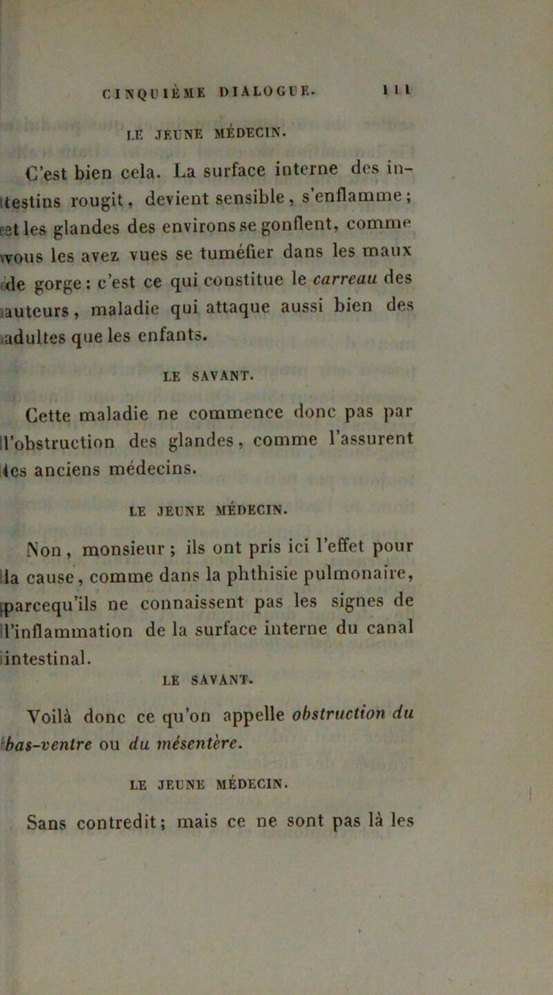 I.E JEUNE MÉDECIN. C’est bien cela. La surface interne des in- testins rougit, devient sensible , s enflamme ; pet les glandes des environs se gonflent, comme wous les avez, vues se tuméfier dans les maux de gorge: c’est ce qui constitue le carreau des .auteurs, maladie qui attaque aussi bien des (adultes que les enfants. IÆ SAVANT. Cette maladie ne commence donc pas par l’obstruction des glandes, comme l’assurent tes anciens médecins. LE JEUNE MÉDECIN. Non, monsieur ; ils ont pris ici l’effet pour la cause, comme dans la phthisie pulmonaire, (parcequ’ils ne connaissent pas les signes de l’inflammation de la surface interne du canal intestinal. LE SAVANT. Voilà donc ce qu’on appelle obstruction du bas-ventre ou du mésentère. LE JEUNE MÉDECIN. Sans contredit; mais ce ne sont pas là les