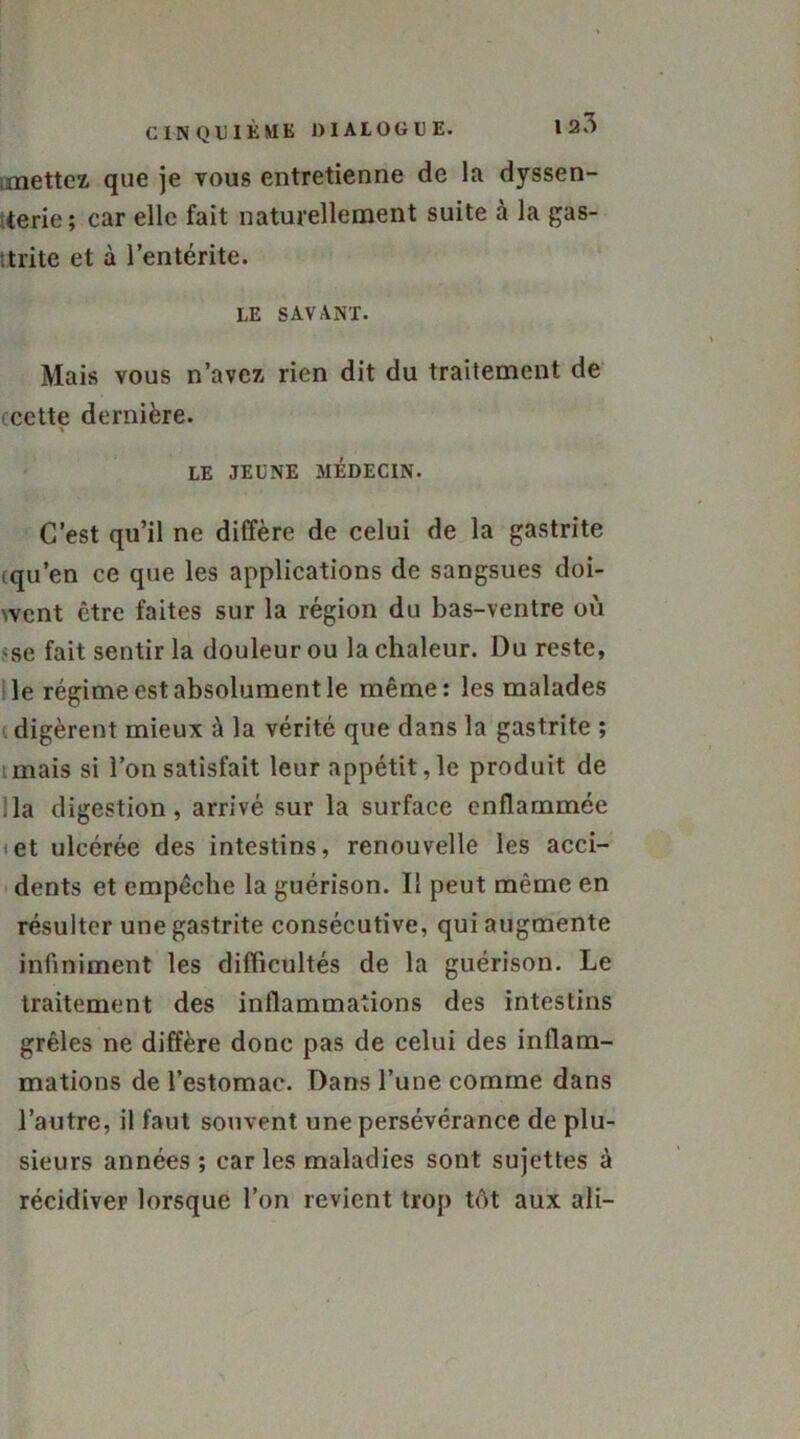 mettez que je vous entretienne de la dyssen- terie ; car elle fait naturellement suite à la gas- trite et à l’entérite. LE SAVANT. Mais vous n’avez rien dit du traitement de cette dernière. LE JEUNE MÉDECIN. C’est qu’il ne diffère de celui de la gastrite cqu’en ce que les applications de sangsues doi- went être faites sur la région du bas-ventre où >se fait sentir la douleur ou la chaleur. Du reste, le régime est absolument le même: les malades digèrent mieux à la vérité que dans la gastrite ; mais si l’on satisfait leur appétit, le produit de lia digestion, arrivé sur la surface enflammée et ulcérée des intestins, renouvelle les acci- dents et empêche la guérison. Il peut même en résulter une gastrite consécutive, qui augmente infiniment les difficultés de la guérison. Le traitement des inflammations des intestins grêles ne diffère donc pas de celui des inflam- mations de l’estomac. Dans l’une comme dans l’autre, il faut souvent une persévérance de plu- sieurs années ; car les maladies sont sujettes à récidiver lorsque l’on revient trop tôt aux ali-