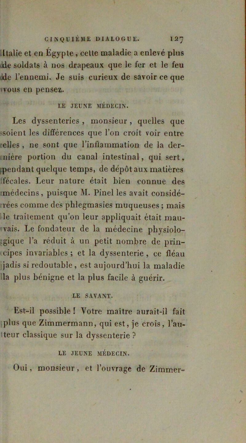 Italie et en Égypte, cette maladie a enlevé pins de soldats à nos drapeaux que le fer et le feu de l’ennemi. Je suis curieux de savoir ce que vous en pensez. LE JEUNE MÉDECIN. Les dyssenteries , monsieur , quelles que ■soient les différences que l’on croit voir entre elles , ne sont que l’inflammation de la der- nière portion du canal intestinal, qui sert, ppendant quelque temps, de dépôt aux matières ifécales. Leur nature était bien connue des unédecins, puisque M. Pinel les avait considé- rées comme des plilegmasies muqueuses ; mais le traitement qu’on leur appliquait était mau- vais. Le fondateur de la médecine physiolo- gique l’a réduit à un petit nombre de prin- cipes invariables; et la dyssenterie , ce fléau jadis si redoutable, est aujourd’hui la maladie la plus bénigne et la plus facile à guérir. LE SAVANT. Est-il possible ! Votre maître aurait-il fait plus que Zimmermann, qui est, je crois, l’au- teur classique sur la dyssenterie ? LE JEUNE MÉDECIN. Oui, monsieur, et l’ouvrage de Zimmer-