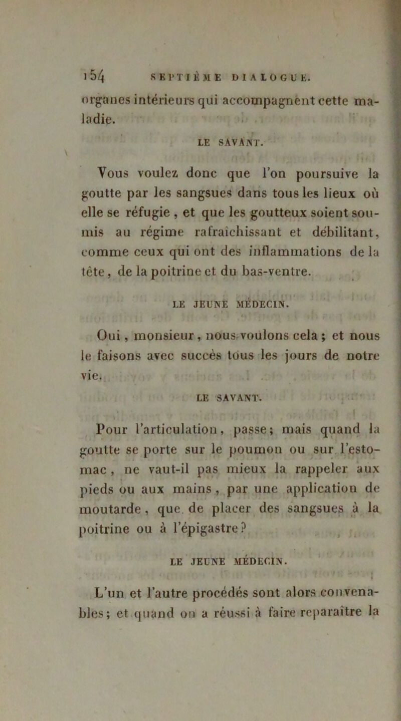 1 54 SE P T I K M E DIAlÜ G U E. organes intérieurs qui accompagnent cette ma- ladie. LE SAVANT. Vous voulez donc que l’on poursuive la goutte par les sangsues dans tous les lieux où elle se réfugie , et que les goutteux soient sou- mis au régime rafraîchissant et débilitant, comme ceux qui ont des inflammations de la tète, de la poitrine et du bas-ventre. ■ r I.E JEUNE MEDECIN. Oui, monsieur, nous voulons cela; et nous le faisons avec succès tous les jours de notre vie. LE SAVANT. , .. t- .... ., it.,.. : ; •» I ... Pour l’articulation, passe; mais quand la goutte se porte sur le poumon ou sur l’esto- mac , ne vaut-il pas mieux la rappeler aux pieds ou aux mains , par une application de moutarde , que de placer des sangsues à la poitrine ou à l’épigastre? LE JEUNE MÉDECIN. . 1 '  - } L’un et l’autre procédés sont alors convena- bles; et quand on a réussi à faire reparaître la