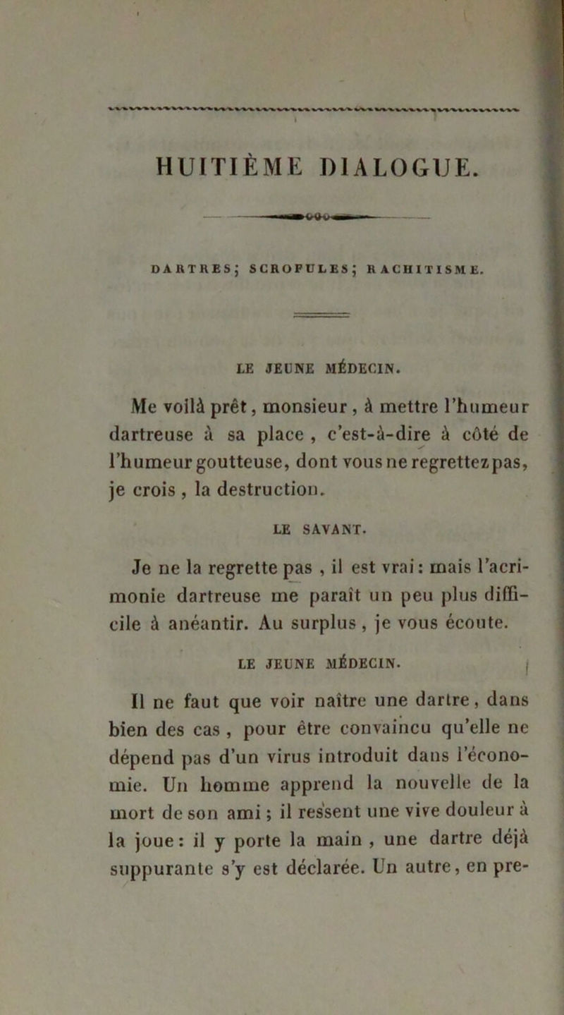 I HUITIÈME DIALOGUE. dartres; scrofules; rachitisme. LE JEUNE MÉDECIN. Me voilà prêt, monsieur , à mettre l’humeur dartreuse à sa place , c’est-à-dire à côté de l’humeur goutteuse, dont vous ne regrettez pas, je crois , la destruction. LE SAVANT. Je ne la regrette pas , il est vrai : mais l'acri- monie dartreuse me parait un peu plus diffi- cile à anéantir. Au surplus , je vous écoute. LE JEUNE MÉDECIN. Il ne faut que voir naître une dartre, dans bien des cas , pour être convaincu qu’elle ne dépend pas d’un virus introduit dans l’écono- mie. Un homme apprend la nouvelle de la mort de son ami ; il ressent une vive douleur à la joue: il y porte la main , une dartre déjà suppurante s’y est déclarée. Un autre, en pre-