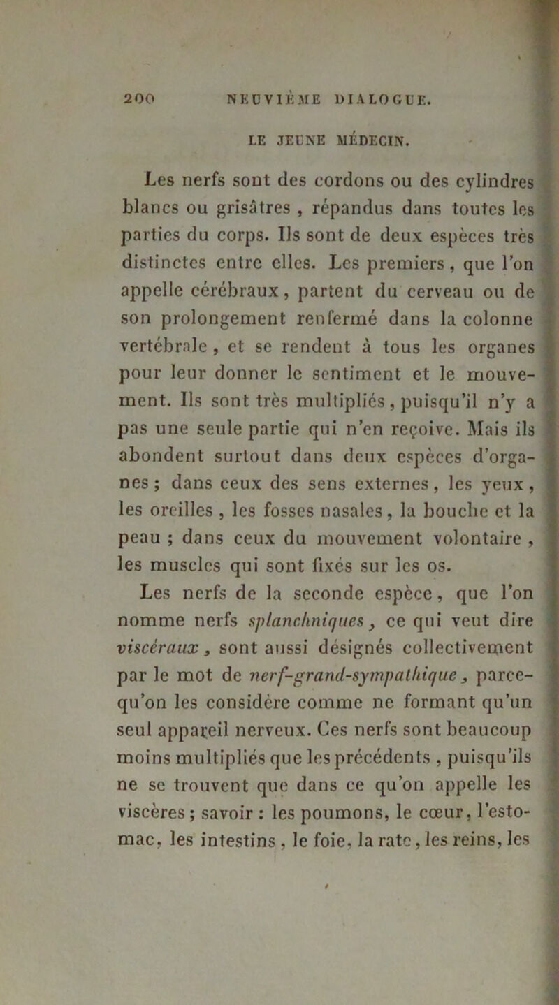 LE JEUNE MÉDECIN. Les nerfs sont des cordons ou des cylindres blancs ou grisâtres , répandus dans toutes les parties du corps. Us sont de deux espèces très distinctes entre elles. Les premiers, que l’on appelle cérébraux, partent du cerveau ou de son prolongement renfermé dans la colonne vertébrale , et se rendent à tous les organes pour leur donner le sentiment et le mouve- ment. Us sont très multipliés, puisqu’il n’y a pas une seule partie qui n’en reçoive. Mais ils abondent surtout dans deux espèces d’orga- nes; dans ceux des sens externes, les yeux, les oreilles , les fosses nasales, la bouche et la peau ; dans ceux du mouvement volontaire , les muscles qui sont fixés sur les os. Les nerfs de la seconde espèce, que l’on nomme nerfs splanchniques} ce qui veut dire viscéraux y sont aussi désignés collectivement par le mot de nerf-grand-sympalhique 3 parce- qu’on les considère comme ne formant qu’un seul appareil nerveux. Ces nerfs sont beaucoup moins multipliés que les précédents , puisqu’ils ne se trouvent que dans ce qu’on appelle les viscères ; savoir : les poumons, le cœur, l’esto- mac, les intestins , le foie, la rate, les reins, les