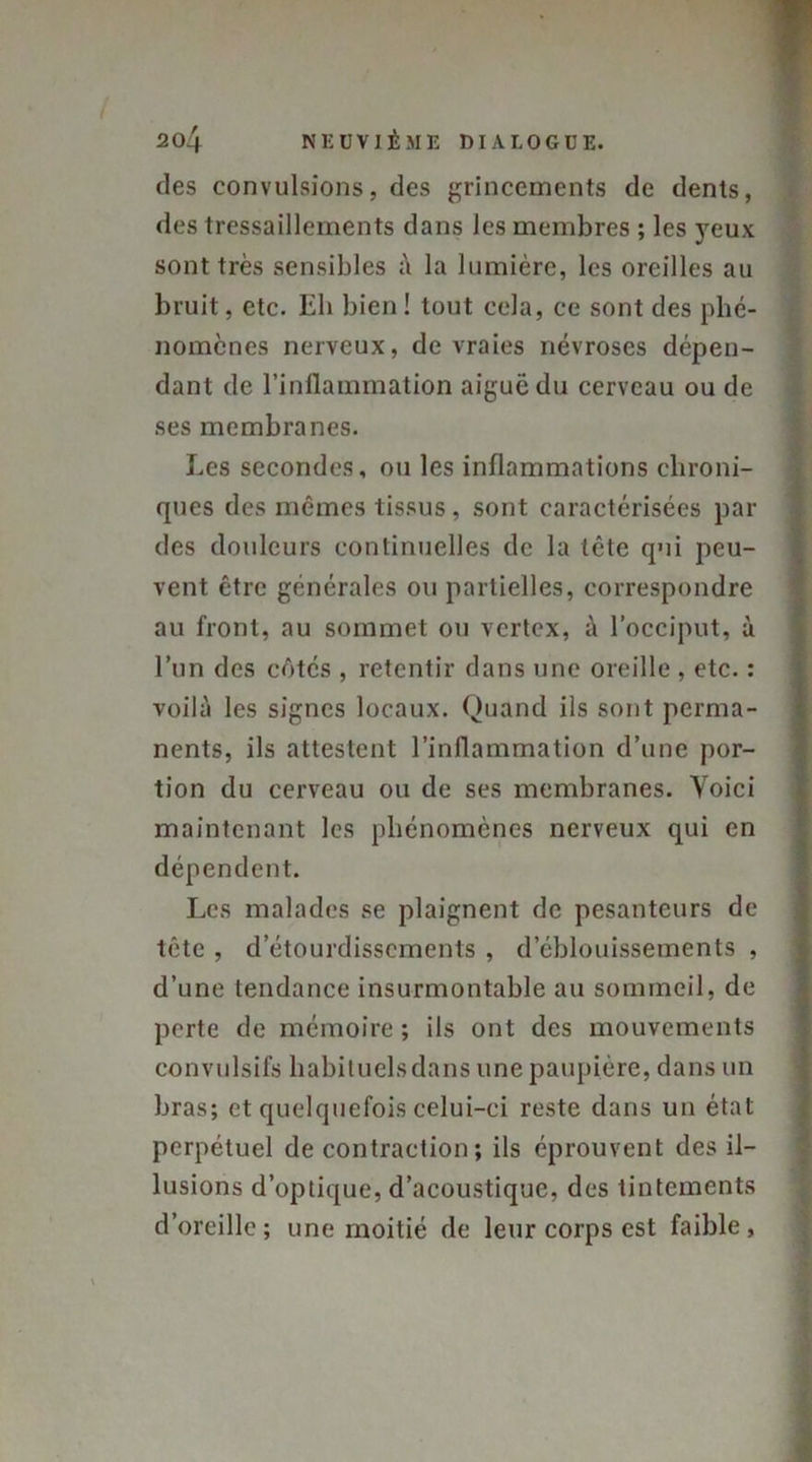 des convulsions, des grincements de dents, des tressaillements dans les membres ; les yeux sont très sensibles à la lumière, les oreilles au bruit, etc. Eli bien! tout cela, ce sont des phé- nomènes nerveux, de vraies névroses dépen- dant de l’inflammation aiguë du cerveau ou de ses membranes. Les secondes, ou les inflammations chroni- ques des mêmes tissus, sont caractérisées par des douleurs continuelles de la tête qui peu- vent être générales ou partielles, correspondre au front, au sommet ou vertex, à l’occiput, à l’un des côtés , retentir dans une oreille , etc. : voilà les signes locaux. Quand ils sont perma- nents, ils attestent l’inflammation d’une por- tion du cerveau ou de ses membranes. Voici maintenant les phénomènes nerveux qui en dépendent. Les malades se plaignent de pesanteurs de tête , d’étourdissements , d’éblouissements , d’une tendance insurmontable au sommeil, de perte de mémoire ; ils ont des mouvements convulsifs habituels dans une paupière, dans un bras; et quelquefois celui-ci reste dans un état perpétuel de contraction; ils éprouvent des il- lusions d’optique, d’acoustique, des tintements d’oreille; une moitié de leur corps est faible.