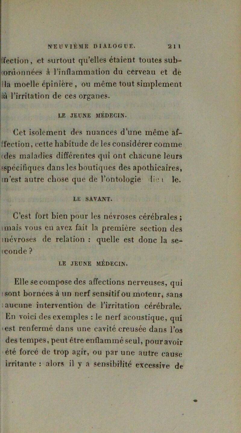 tfection, et surtout qu’elles étaient toutes sub- ordonnées à l’inflammation du cerveau et de lia moelle épinière, ou même tout simplement -à l’irritation de ces organes. LE JEUNE MÉDECIN. Cet isolement des nuances d’une même af- fection, cette habitude de les considérer comme des maladies différentes qui ont chacune leurs 'spécifiques dans les boutiques des apothicaires, m’est autre chose que de l’ontologie lie i le. LE SAVANT. C’est fort bien pour les névroses cérébrales ; mais vous en avez fait la première section des inévroses de relation : quelle est donc la se- conde ? LE JEUNE MÉDECIN. Elle se compose des affections nerveuses, qui sont bornées à un nerf sensitif ou moteur, sans aucune intervention de l’irritation cérébrale. En voici des exemples : le nerf acoustique, qui <est renfermé dans une cavité creusée dans l’os des tempes, peut être enflammé seul, pour avoir été forcé de trop agir, ou par une autre cause irritante : alors il y a sensibilité excessive de