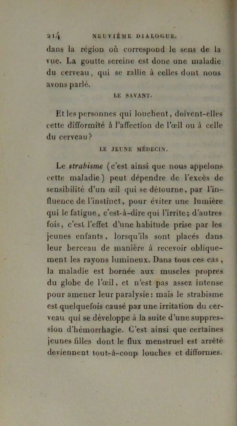 dans la région où correspond le sens de la vue. La goutte sereine est donc une maladie du cerveau, qui se rallie à celles dont nous avons parlé. LE SAVANT. Et les personnes qui louchent, doivent-elles cette difformité à l’affection de l’œil ou à celle du cerveau? LE JEUNE MÉDECIN. Le strabisme (c’est ainsi que nous appelons cette maladie) peut dépendre de l’excès de sensibilité d’un œil qui se détourne, par l’in- fluence de l’instinct, pour éviter une lumière qui le fatigue, c’est-à-dire qui l’irrite; d’autres fois, c’est l’effet d’une habitude prise par les jeunes enfants, lorsqu’ils sont placés dans leur berceau de manière à recevoir oblique- ment les rayons lumineux. Dans tous ces cas, la maladie est bornée aux muscles propres du globe de l’œil, et n’est pas assez intense pour amener leur paralysie : mais le strabisme est quelquefois causé par une irritation du cer- veau qui se développe à la suite d’une suppres- sion d’hémorrhagie. C’est ainsi que certaines jeunes filles dont le flux menstruel est arrêté deviennent tout-à-coup louches et difformes.