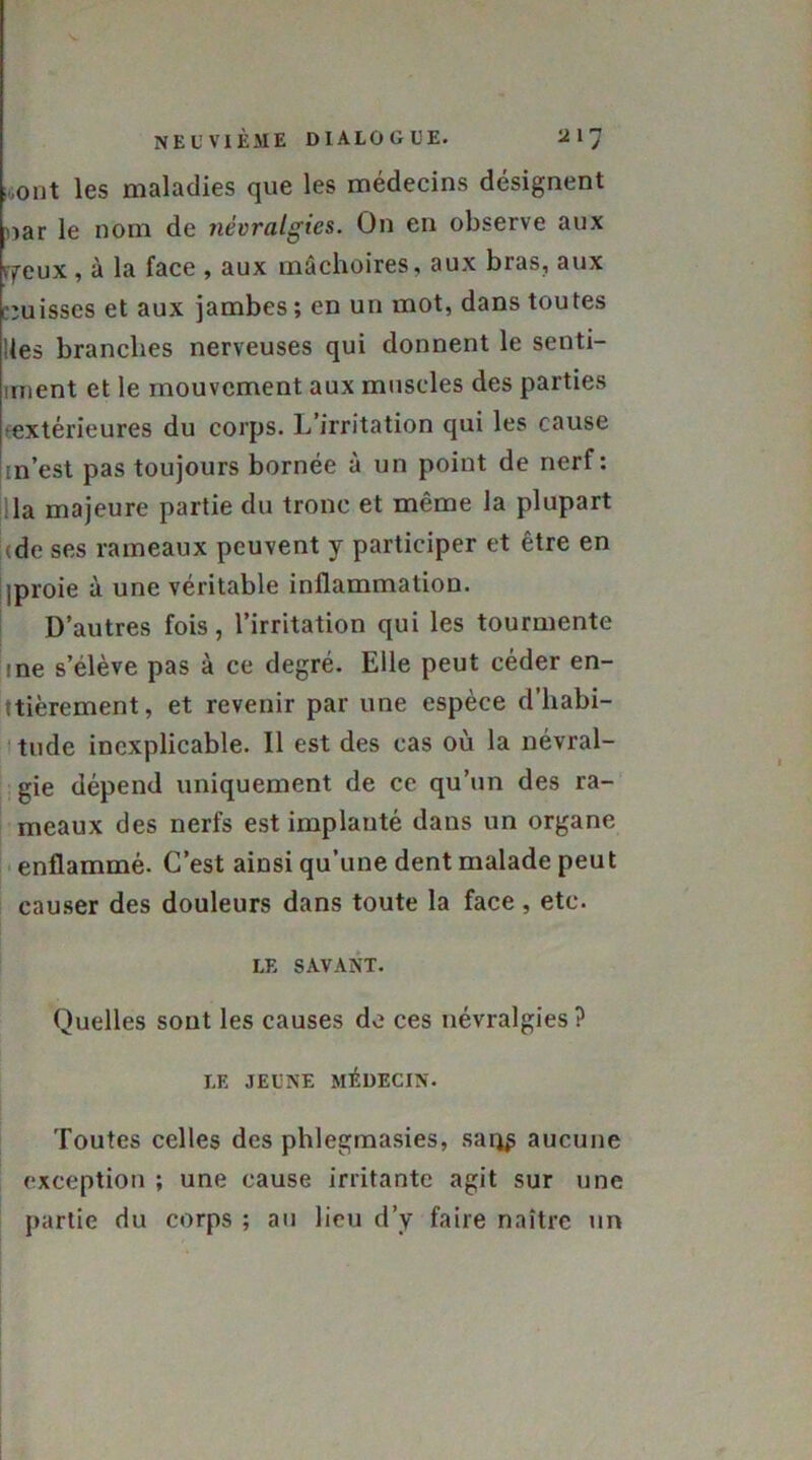 i„ont les maladies que les médecins désignent nar le nom de névralgies. On en observe aux vfeux , à la face , aux mâchoires, aux bras, aux puisses et aux jambes; en un mot, dans toutes Iles branches nerveuses qui donnent le senti- inient et le mouvement aux muscles des parties •extérieures du corps. L’irritation qui les cause in’est pas toujours bornée à un point de nerf: la majeure partie du tronc et même la plupart tde ses rameaux peuvent y participer et être en jproie à une véritable inflammation. D’autres fois, l’irritation qui les tourmente !ne s’élève pas à ce degré. Elle peut céder en- tièrement, et revenir par une espèce d’habi- tude inexplicable. Il est des cas où la névral- gie dépend uniquement de ce qu’un des ra- meaux des nerfs est implanté dans un organe enflammé. C’est ainsi qu’une dent malade peut causer des douleurs dans toute la face , etc. LE SAVANT. Quelles sont les causes de ces névralgies? LF. JEUNE MÉDECIN. Toutes celles des phlegmasies, sarj£ aucune exception ; une cause irritante agit sur une partie du corps ; au lieu d’y faire naître un