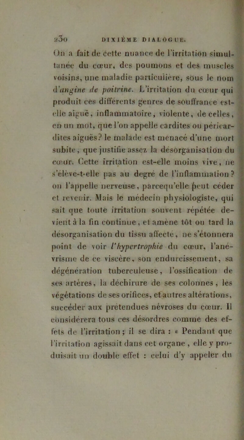 On a fait de cette nuance de l’irritation simul- tanée du cœur, des poumons et des muscles voisins, une maladie particulière, sous le nom d'angine de poitrine. L’irritation du cœur qui produit ces différents genres de souffrance est- elle aiguë, inflammatoire, violente, de celles, en un mot, que l’on appelle cardites ou péricar- dites aiguës? le malade est menacé d’une mort subite, que justifie assez la désorganisation du cœur. Cette irritation est-elle moins vive, ne s’élève-t-elle pas au degré de l’inflammation? on l’appelle nerveuse, parcequ’elle fient céder et revenir. Mais le médecin physiologiste, qui sait que toute irritation souvent répétée de- vient à la fin continue, et amène tôt ou tard la désorganisation du tissu affecté, ne s’étonnera point de voir 1‘ hypertrophie du cœur, l’ané- vrisme de ce viscère, son endurcissement, sa dégénération tuberculeuse, l’ossification de ses artères, la déchirure de ses colonnes, les végétations de ses orifices, et autres altérations, succéder aux prétendues névroses du cœur. 11 considérera tous ces désordres comme des ef- fets de l’irritation; il se dira : « Pendant que l’irritation agissait dans cet organe , elle y pro- duisait un double effet : celui d’y appeler du