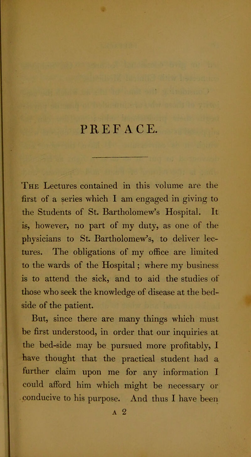 PREFACE. The Lectures contained in this volume are the first of a series which I am engaged in giving to the Students of St. Bartholomew’s Hospital. It is, however, no part of my duty, as one of the physicians to St. Bartholomew’s, to deliver lec- tures. The obligations of my office are limited to the wards of the Hospital; where my business is to attend the sick, and to aid the studies of those who seek the knowledge of disease at the bed- side of the patient. But, since there are many things which must be first understood, in order that our inquiries at the bed-side may be pursued more profitably, I have thought that the practical student had a further claim upon me for any information I could afford him which might be necessary or conducive to his purpose. And thus I have been