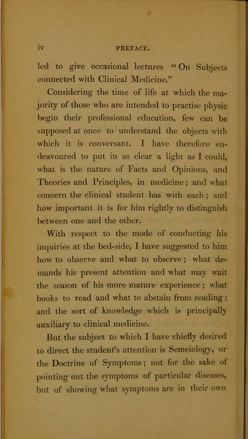 led to give occasional lectures “ On Subjects connected with Clinical Medicine.” Considering the time of life at which the ma- jority of those who are intended to practise physic begin their professional education, few can be supposed at once to understand the objects with which it is conversant. I have therefore en- deavoured to put in as clear a light as I could, what is the nature of Facts and Opinions, and Theories and Principles, in medicine; and what concern the clinical student has with each; and how important it is for him rightly to distinguish between one and the other. With respect to the mode of conducting his inquiries at the bed-side, I have suggested to him how to observe and what to observe; what de- mands his present attention and what may wait the season of his more mature experience; what books to read and what to abstain from reading ; and the sort of knowledge which is principally auxiliary to clinical medicine. But the subject to which I have chiefly desired to direct the student’s attention is Semeiology, or the Doctrine of Symptoms; not for the sake of pointing out the symptoms of particular diseases, but of showing what symptoms are in their own