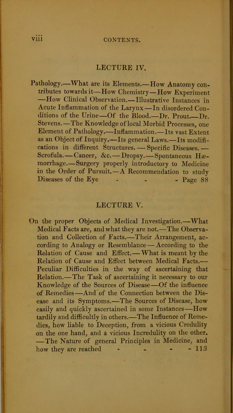 LECTURE IV. Pathology.—What are its Elements.—How Anatomy con- tributes towards it—How Chemistry—How Experiment —How Clinical Observation.— Illustrative Instances in Acute Inflammation of the Larynx — In disordered Con- ditions of the Urine—Of the Blood.—Dr. Prout Dr. Stevens.—The Knowledge of local Morbid Processes, one Element of Pathology.—Inflammation.—Its vast Extent as an Object of Inquiry.—Its general Laws.—Its modifi- cations in different Structures. — Specific Diseases. — Scrofula. — Cancer, &c. — Dropsy.—Spontaneous Hae- morrhage.—Surgery properly introductory to Medicine in the Order of Pursuit.—A Recommendation to study Diseases of the Eye ... Page 88 LECTURE V. On the proper Objects of Medical Investigation.—What Medical Facts are, and what they are not.—The Observa- tion and Collection of Facts.—Their Arrangement, ac- cording to Analogy or Resemblance — According to the Relation of Cause and Effect.—What is meant by the Relation of Cause and Effect between Medical Facts.— Peculiar Difficulties in the way of ascertaining that Relation.—The Task of ascertaining it necessary to our Knowledge of the Sources of Disease—Of the influence of Remedies—And of the Connection between the Dis- ease and its Symptoms.-—The Sources of Disease, how easily and quickly ascertained in some Instances—How tardily and difficultly in others.—The Influence of Reme- dies, how liable to Deception, from a vicious Credulity on the one hand, and a vicious Incredulity on the other. —The Nature of general Principles in Medicine, and how they are reached - - - - 113