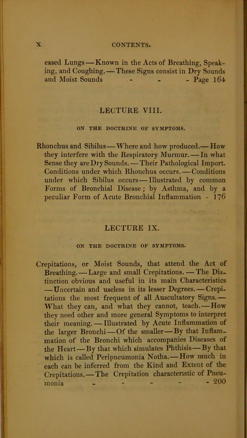 eased Lungs — Known in the Acts of Breathing, Speak- ing, and Coughing. — These Signs consist in Dry Sounds and Moist Sounds - Page 164 LECTURE VIII. ON THE DOCTRINE OF SYMPTOMS. Rhonchus and Sibilus—Where and how produced.— How they interfere with the Respiratory Murmur. — In what Sense they are Dry Sounds. — Their Pathological Import. Conditions under which Rhonchus occurs. — Conditions under which Sibilus occurs—Illustrated by common Forms of Bronchial Disease; by Asthma, and by a peculiar Form of Acute Bronchial Inflammation - 176 LECTURE IX. ON THE DOCTRINE OF SYMPTOMS. Crepitations, or Moist Sounds, that attend the Act of Breathing. — Large and small Crepitations.—The Dis- tinction obvious and useful in its main Characteristics —Uncertain and useless in its lesser Degrees. — Crepi- tations the most frequent of all Auscultatory Signs.— What they can, and what they cannot, teach. — How they need other and more general Symptoms to interpret their meaning. — Illustrated by Acute Inflammation of the larger Bronchi — Of the smaller—By that Inflam- mation of the Bronchi which accompanies Diseases of the Heart—By that which simulates Phthisis—By that which is called Peripneumonia Notha.—How much in each can be inferred from the Kind and Extent of the Crepitations. — The Crepitation characteristic of Pneu- monia ----- 200