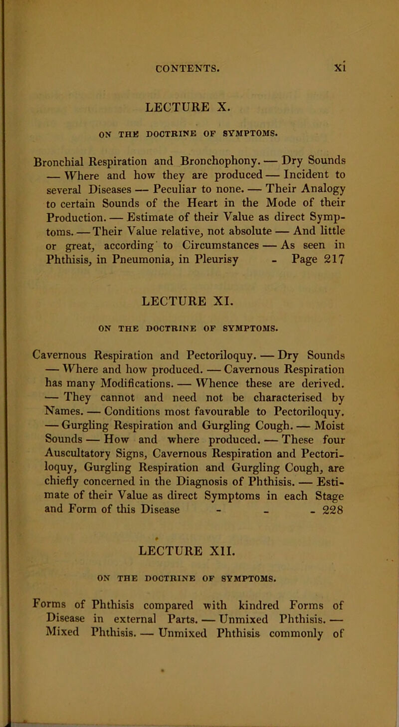 LECTURE X. ON THE DOCTRINE OF SYMPTOMS. Bronchial Respiration and Bronchophony. — Dry Sounds — Where and how they are produced — Incident to several Diseases — Peculiar to none. — Their Analogy to certain Sounds of the Heart in the Mode of their Production. — Estimate of their Value as direct Symp- toms. — Their Value relative, not absolute — And little or great, according to Circumstances — As seen in Phthisis, in Pneumonia, in Pleurisy - Page 217 LECTURE XI. ON THE DOCTRINE OF SYMPTOMS. Cavernous Respiration and Pectoriloquy. — Dry Sounds — Where and how produced. — Cavernous Respiration has many Modifications. — Whence these are derived. •— They cannot and need not be characterised by Names. — Conditions most favourable to Pectoriloquy. — Gurgling Respiration and Gurgling Cough. — Moist Sounds — How and where produced. — These four Auscultatory Signs, Cavernous Respiration and Pectori- loquy, Gurgling Respiration and Gurgling Cough, are chiefly concerned in the Diagnosis of Phthisis. — Esti- mate of their Value as direct Symptoms in each Stage and Form of this Disease - _ - 228 ♦ LECTURE XII. ON THE DOCTRINE OF SYMPTOMS. Forms of Phthisis compared with kindred Forms of Disease in external Parts. — Unmixed Phthisis. — Mixed Phthisis. — Unmixed Phthisis commonly of