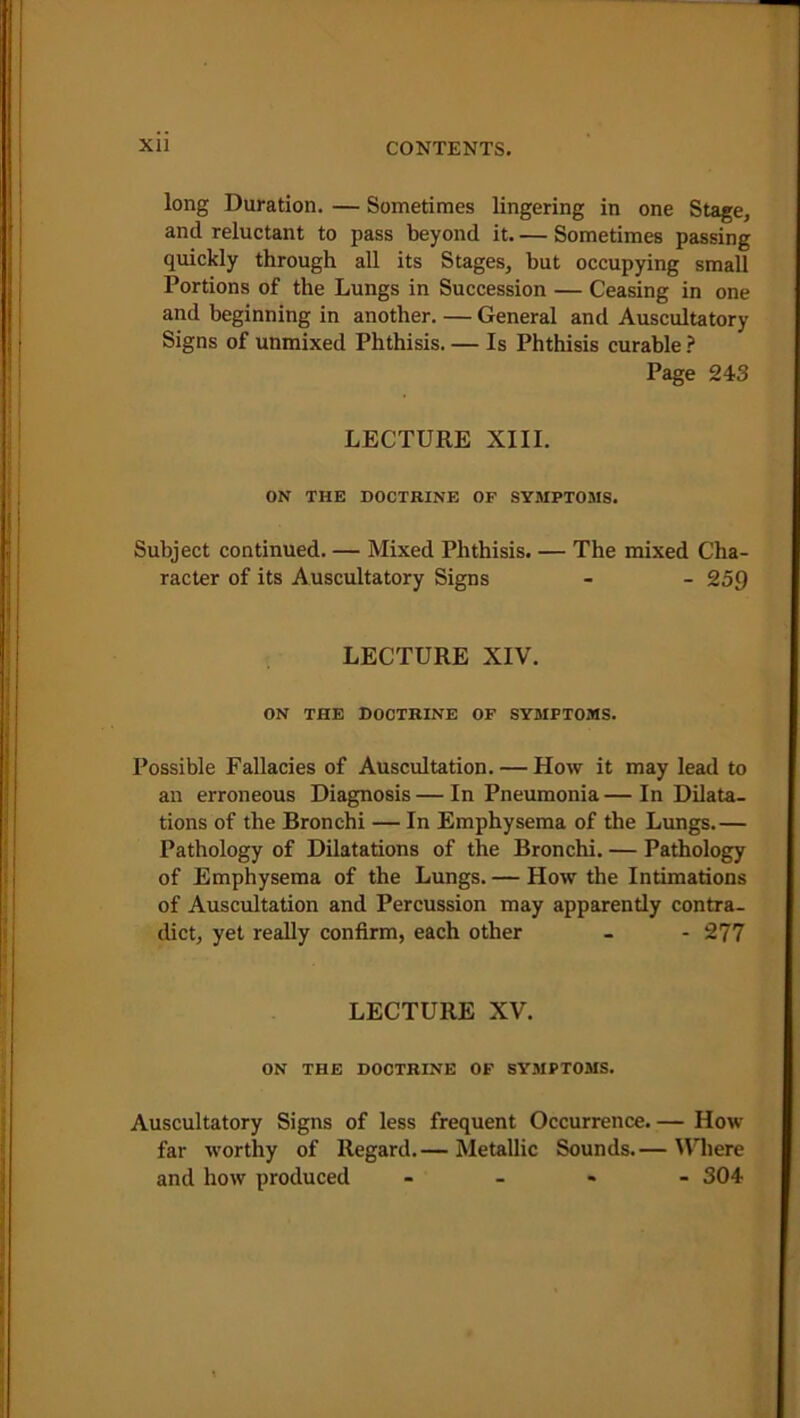 long Duration. — Sometimes lingering in one Stage, and reluctant to pass beyond it. — Sometimes passing quickly through all its Stages, but occupying small Portions of the Lungs in Succession — Ceasing in one and beginning in another. — General and Auscultatory Signs of unmixed Phthisis. — Is Phthisis curable ? Page 243 LECTURE XIII. ON THE DOCTRINE OF SYMPTOMS. Subject continued. — Mixed Phthisis. — The mixed Cha- racter of its Auscultatory Signs - - 259 LECTURE XIV. ON THE DOCTRINE OF SYMPTOMS. Possible Fallacies of Auscultation. — How it may lead to an erroneous Diagnosis—In Pneumonia— In Dilata- tions of the Bronchi — In Emphysema of the Lungs.— Pathology of Dilatations of the Bronchi. — Pathology of Emphysema of the Lungs. — How the Intimations of Auscultation and Percussion may apparently contra- dict, yet really confirm, each other - - 277 LECTURE XV. ON THE DOCTRINE OF SYMPTOMS. Auscultatory Signs of less frequent Occurrence. — How far worthy of Regard.— Metallic Sounds.— Where and how produced - - - 304