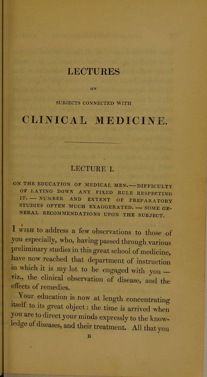 LECTURES ON SUBJECTS CONNECTED WITH CLINICAL MEDICINE. LECTURE I. ON THE EDUCATION OF MEDICAL MEN. DIFFICULTY OF LAYING DOWN ANY FIXED RULE RESPECTING IT NUMBER AND EXTENT OF PREPARATORY STUDIES OFTEN MUCH EXAGGERATED SOME GE- NERAL RECOMMENDATIONS UPON THE SUBJECT. T ^ l wish to address a few observations to those of you especially, who, having passed through various preliminary studies in this great school of medicine, have now reached that department of instruction in which it is my lot to be engaged with you — viz., the clinical observation of disease, and the effects of remedies. Your education is now at length concentrating itse f to its great object: the time is arrived when you are to direct your minds expressly to the know- ledge of diseases, and their treatment. All that you B