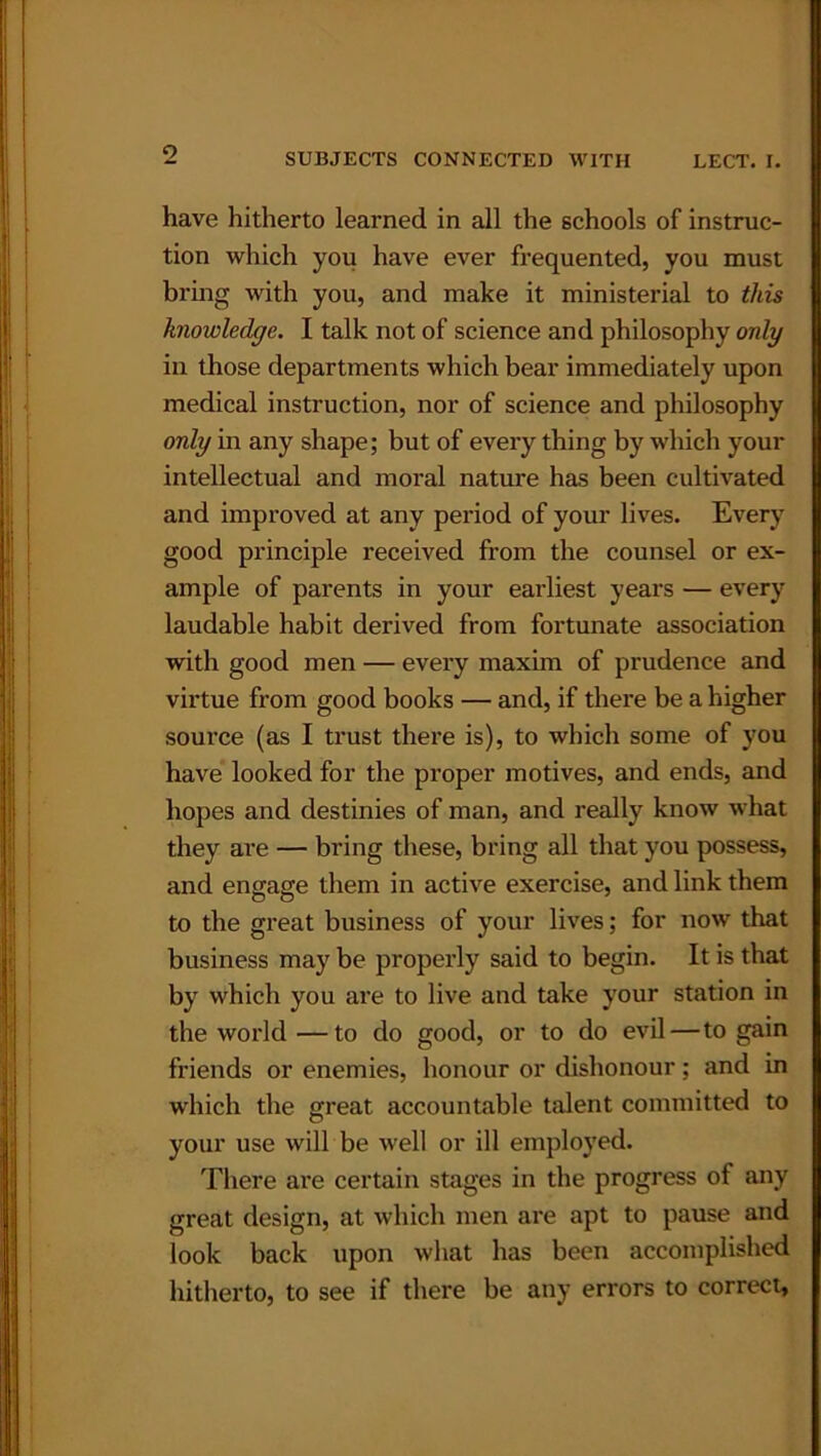 have hitherto learned in all the schools of instruc- tion which you have ever frequented, you must bring with you, and make it ministerial to this knowledge. I talk not of science and philosophy only in those departments which bear immediately upon medical instruction, nor of science and philosophy only in any shape; but of every thing by which your intellectual and moral nature has been cultivated and improved at any period of your lives. Every good principle received from the counsel or ex- ample of parents in your earliest years — every laudable habit derived from fortunate association with good men — every maxim of prudence and virtue from good books — and, if there be a higher source (as I trust there is), to which some of you have looked for the proper motives, and ends, and hopes and destinies of man, and really know what they are — bring these, bring all that you possess, and engage them in active exercise, and link them to the great business of your lives; for now that business may be properly said to begin. It is that by which you are to live and take your station in the world—to do good, or to do evil—to gain friends or enemies, honour or dishonour; and in which the great accountable talent committed to your use will be well or ill employed. There are certain stages in the progress of any great design, at which men are apt to pause and look back upon what has been accomplished hitherto, to see if there be any errors to correct.