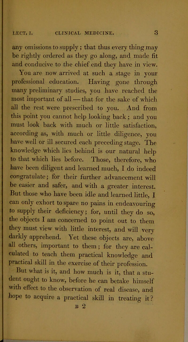 any omissions to supply ; that thus every thing may be rightly ordered as they go along, and made fit and conducive to the chief end they have in view. You are now arrived at such a stage in your professional education. Having gone through many preliminary studies, you have reached the most important of all — that for the sake of which all the rest were prescribed to you. And from this point you cannot help looking back; and you must look back with much or little satisfaction, according as, with much or little diligence, you have well or ill secured each preceding stage. The knowledge which lies behind is our natural help to that which lies before. Those, therefore, who have been diligent and learned much, I do indeed congratulate; for their further advancement will be easier and safer, and with a greater interest. But those who have been idle and learned little, I can only exhort to spare no pains in endeavouring to supply their deficiency; for, until they do so, the objects I am concerned to point out to them they must view with little interest, and will very darkly apprehend. Yet these objects are, above all others, important to them; for they are cal- culated to teach them practical knowledge and practical skill in the exercise of their profession. But what is it, and how much is it, that a stu- dent ought to know, before he can betake himself with effect to the observation of real disease, and hope to acquire a practical skill in treating it?