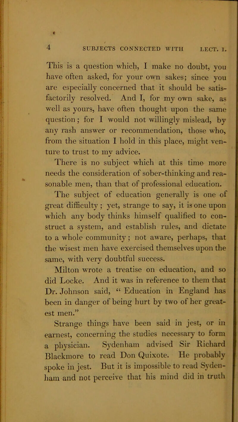 This is a question which, I make no doubt, you have often asked, for your own sakes; since you are especially concerned that it should be satis- factorily resolved. And I, for my own sake, as well as yours, have often thought upon the same question; for I would not willingly mislead, by any rash answer or recommendation, those who, from the situation I hold in this place, might ven- ture to trust to mv advice. •) There is no subject which at this time more needs the consideration of sober-thinking and rea- sonable men, than that of professional education. The subject of education generally is one of great difficulty ; yet, strange to say, it is one upon which any body thinks himself qualified to con- struct a system, and establish rules, and dictate to a whole community; not aware, perhaps, that the wisest men have exercised themselves upon the same, with very doubtful success. Milton wrote a treatise on education, and so did Locke. And it was in reference to them that Dr. Johnson said, “ Education in England has been in danger of being hurt by two of her great- est men.” Strange things have been said in jest, or in earnest, concerning the studies necessary to form a physician. Sydenham advised Sir Richard Blackmore to read Don Quixote. He probably spoke in jest. But it is impossible to read Syden- ham and not perceive that his mind did in truth