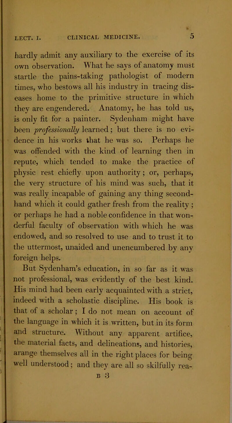 hardly admit any auxiliary to the exercise of its own observation. What he says of anatomy must startle the pains-taking pathologist of modern times, who bestows all his industry in tracing dis- eases home to the primitive structure in which they are engendered. Anatomy, he has told us, is only fit for a painter. Sydenham might have been professionally learned; but there is no evi- dence in Iris works that he was so. Perhaps he was offended with the kind of learning then in repute, which tended to make the practice of physic rest chiefly upon authority; or, perhaps, the very structure of his mind was such, that it was really incapable of gaining any thing second- hand which it could gather fresh from the reality ; or perhaps he had a noble confidence in that won- derful faculty of observation with which he was endowed, and so resolved to use and to trust it to the uttermost, unaided and unencumbered by any foreign helps. But Sydenham’s education, in so far as it was not professional, was evidently of the best kind. His mind had been early acquainted with a strict, indeed with a scholastic discipline. His book is that of a scholar; I do not mean on account of the language in which it is written, but in its form and structure. Without any apparent artifice, the material facts, and delineations, and histories, arange themselves all in the right places for being well understood; and they are all so skilfully rea-