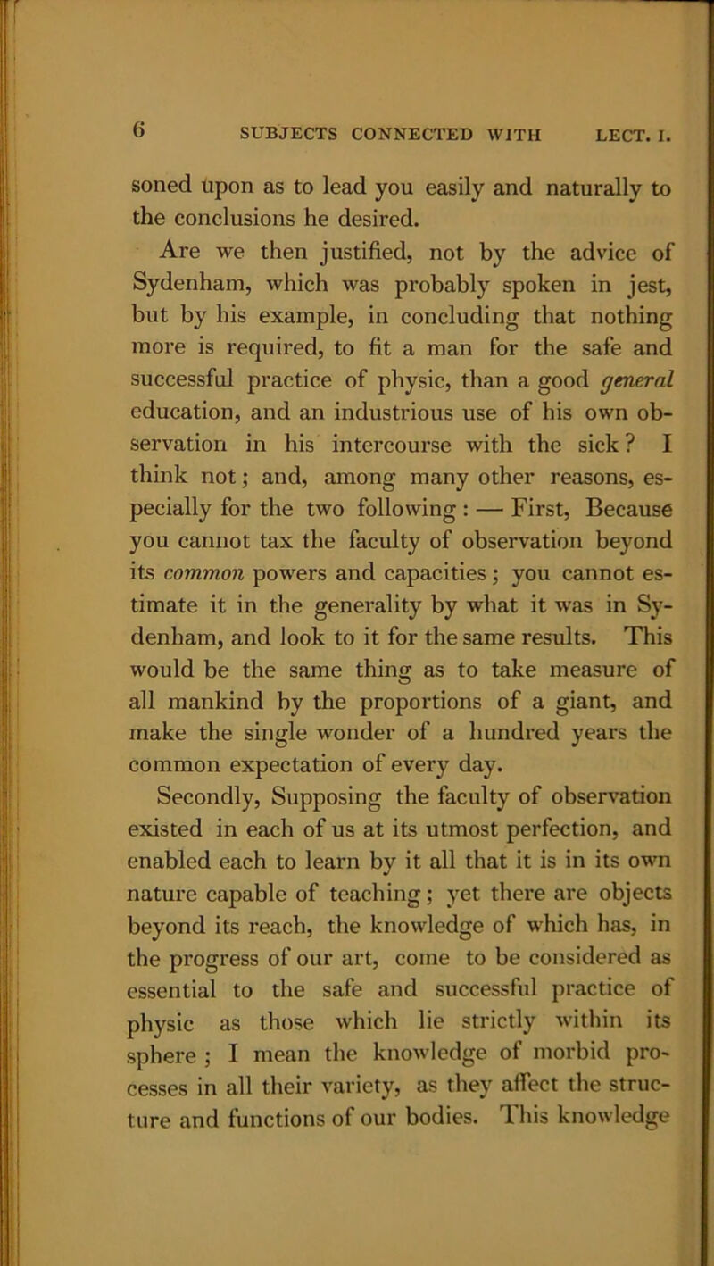 soned upon as to lead you easily and naturally to the conclusions he desired. Are we then justified, not by the advice of Sydenham, which was probably spoken in jest, but by his example, in concluding that nothing more is required, to fit a man for the safe and successful practice of physic, than a good general education, and an industrious use of his own ob- servation in his intercourse with the sick ? I think not; and, among many other reasons, es- pecially for the two following : — First, Because you cannot tax the faculty of observation beyond its common powers and capacities; you cannot es- timate it in the generality by what it was in Sy- denham, and look to it for the same results. This would be the same thing as to take measure of all mankind by the proportions of a giant, and make the single wonder of a hundred years the common expectation of every day. Secondly, Supposing the faculty of observation existed in each of us at its utmost perfection, and enabled each to learn by it all that it is in its own nature capable of teaching; yet there are objects beyond its reach, the knowledge of which has, in the progress of our art, come to be considered as essential to the safe and successful practice of physic as those which lie strictly within its sphere ; I mean the knowledge of morbid pro- cesses in all their variety, as they affect the struc- ture and functions of our bodies. Ibis knowledge
