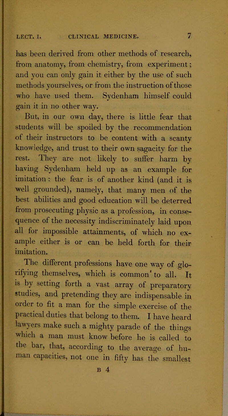 has been derived from other methods of research, from anatomy, from chemistry, from experiment; and you can only gain it either by the use of such methods yourselves, or from the instruction of those who have used them. Sydenham himself could gain it in no other way. But, in our own day, there is little fear that students will be spoiled by the recommendation of their instructors to be content with a scanty knowledge, and trust to their own sagacity for the rest. They are not likely to suffer harm by having Sydenham held up as an example for imitation : the fear is of another kind (and it is well grounded), namely, that many men of the best abilities and good education will be deterred from prosecuting physic as a profession, in conse- quence of the necessity indiscriminately laid upon all for impossible attainments, of which no ex- ample either is or can be held forth for their imitation. The different professions have one way of glo- rifying themselves, which is common* to all. It is by setting forth a vast array of preparatory studies, and pretending they are indispensable in order to fit a man for the simple exercise of the piactical duties that belong to them. I have heard lawyers make such a mighty parade of the things which a man must know before he is called to the bar, that, according to the average of hu- man capacities, not one in fifty has the smallest