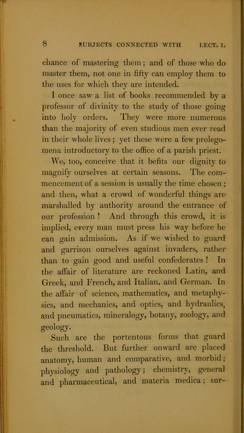 chance of mastering them; and of those who do master them, not one in fifty can employ them to the uses for which they are intended. I once saw a list of books recommended by a professor of divinity to the study of those going into holy orders. They were more numerous than the majority of even studious men ever read in their whole lives ; yet these were a few prolego- mena introductory to the office of a parish priest. We, too, conceive that it befits our dignity to magnify ourselves at certain seasons. The com- mencement of a session is usually the thne chosen; and then, what a crowd of wonderful things are marshalled by authority around the entrance of our profession ! And through this crowd, it is implied, every man must press his way before he can gain admission. As if we wished to guard and garrison ourselves against invaders, rather than to gain good and useful confederates ! In the affair of literature are reckoned Latin, and Greek, and French, and Italian, and German. In the affair of science, mathematics, and metaphy- sics, and mechanics, and optics, and hydraulics, and pneumatics, mineralogy, botany, zoology, and geology. Such are the portentous forms that guard the threshold. But further onward are placed anatomy, human and comparative, and morbid: physiology and pathology; chemistry, general and pharmaceutical, and materia medica: sur-