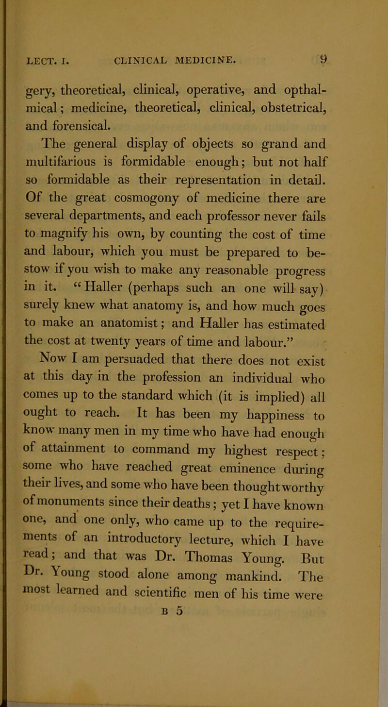 gery, theoretical, clinical, operative, and opthal- mical; medicine, theoretical, clinical, obstetrical, and foi’ensical. The general display of objects so grand and multifarious is formidable enough; but not half so formidable as their representation in detail. Of the great cosmogony of medicine there are several departments, and each professor never fails to magnify his own, by counting the cost of time and labour, which you must be prepared to be- stow if you wish to make any reasonable progress in it. “ Haller (perhaps such an one will say) surely knew what anatomy is, and how much goes to make an anatomist; and Haller has estimated the cost at twenty years of time and labour.” Now I am persuaded that there does not exist at this day in the profession an individual who comes up to the standard which (it is implied) all ought to reach. It has been my happiness to know many men in my time who have had enough of attainment to command my highest respect; some who have reached great eminence during their lives, and some who have been thoughtworthy of monuments since their deaths; yet I have known one, and one only, who came up to the require- ments of an introductory lecture, which I have read; and that was Dr. Thomas Young. But Dr. Young stood alone among mankind. The most learned and scientific men of his time were