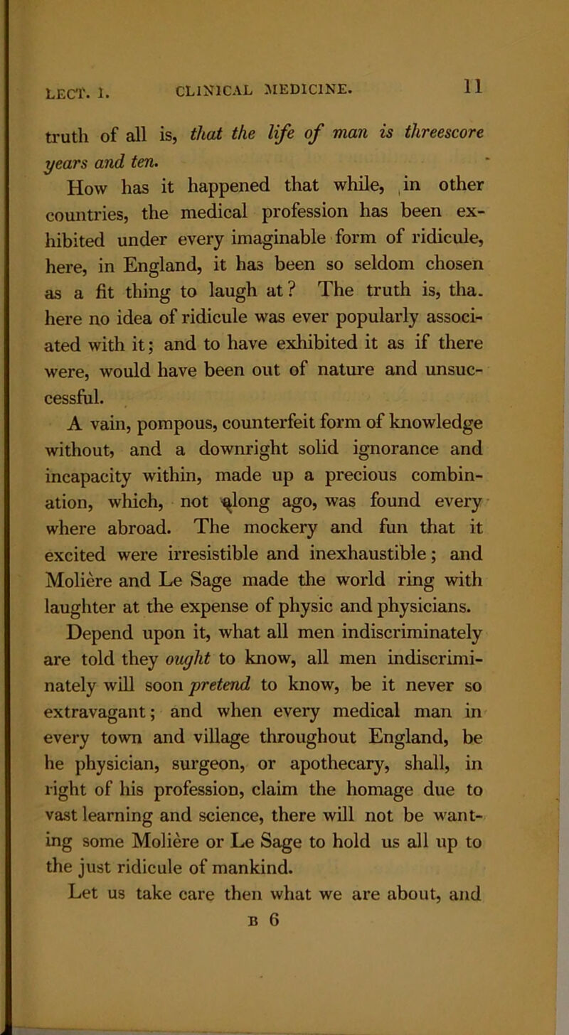 truth of all is, that the life of man is threescore years and ten. How has it happened that while, in other countries, the medical profession has been ex- hibited under every imaginable form of ridicule, here, in England, it has been so seldom chosen as a fit thing to laugh at? The truth is, tha. here no idea of ridicule was ever popularly associ- ated with it; and to have exhibited it as if there were, would have been out of nature and unsuc- cessful. A vain, pompous, counterfeit form of knowledge without, and a downright solid ignorance and incapacity within, made up a precious combin- ation, which, not ^long ago, was found every where abroad. The mockery and fun that it excited were irresistible and inexhaustible; and Moliere and Le Sage made the world ring with laughter at the expense of physic and physicians. Depend upon it, what all men indiscriminately are told they ought to know, all men indiscrimi- nately will soon pretend to know, be it never so extravagant; and when every medical man in every town and village throughout England, be he physician, surgeon, or apothecary, shall, in right of his profession, claim the homage due to vast learning and science, there will not be want- ing some Moliere or Le Sage to hold us all up to the just ridicule of mankind. Let us take care then what we are about, and n 6