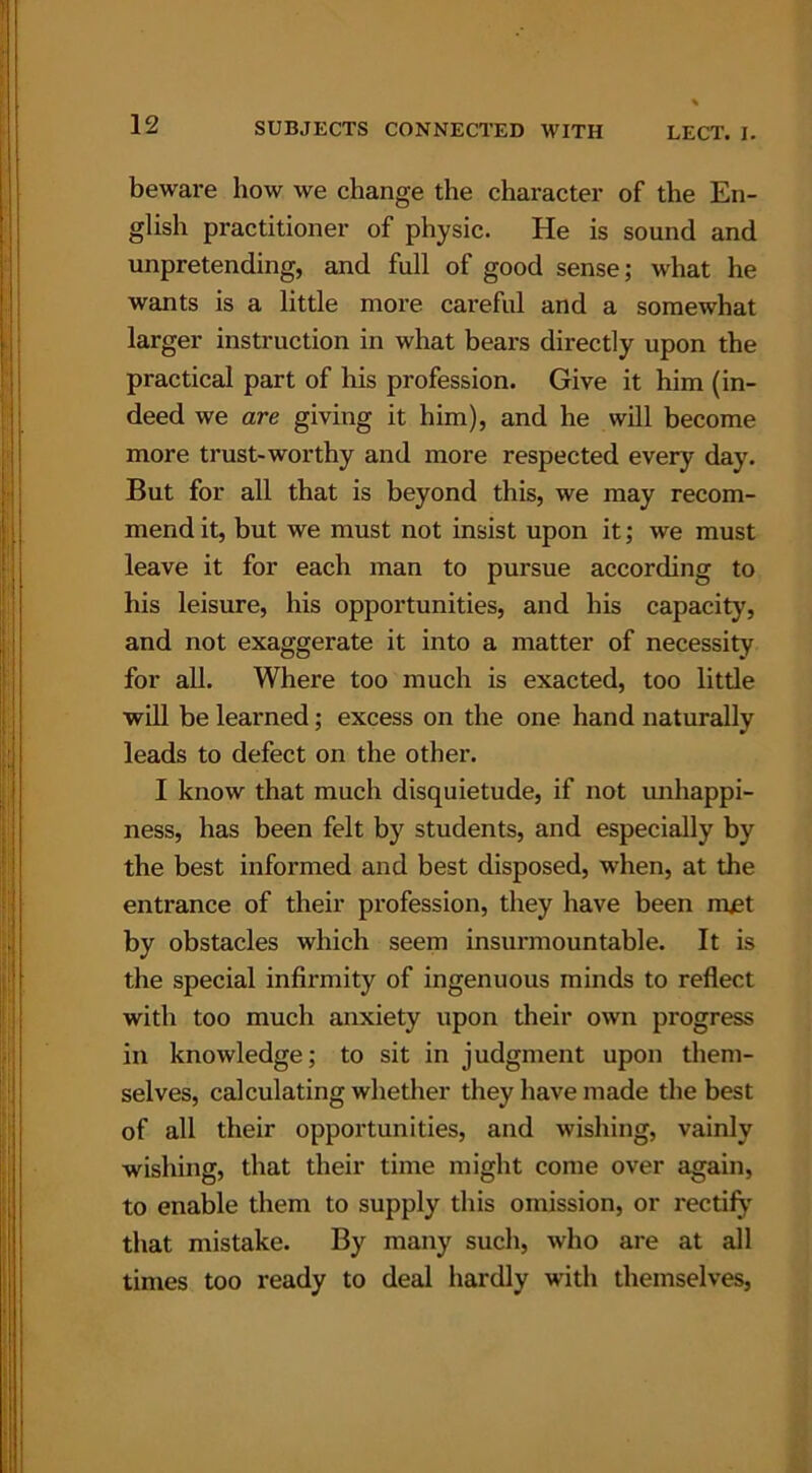 beware how we change the character of the En- glish practitioner of physic. He is sound and unpretending, and full of good sense; what he wants is a little more careful and a somewhat larger instruction in what bears directly upon the practical part of his profession. Give it him (in- deed we are giving it him), and he will become more trust-worthy and more respected every day. But for all that is beyond this, we may recom- mend it, but we must not insist upon it; we must leave it for each man to pursue according to his leisure, his opportunities, and his capacity, and not exaggerate it into a matter of necessity for all. Where too much is exacted, too little wiU be learned; excess on the one hand naturally leads to defect on the other. I know that much disquietude, if not unhappi- ness, has been felt by students, and especially by the best informed and best disposed, when, at the entrance of their profession, they have been met by obstacles which seem insurmountable. It is the special infirmity of ingenuous minds to reflect with too much anxiety upon their own progress in knowledge; to sit in judgment upon them- selves, calculating whether they have made the best of all their opportunities, and wishing, vainly wishing, that their time might come over again, to enable them to supply this omission, or rectify that mistake. By many such, who are at all times too ready to deal hardly with themselves,