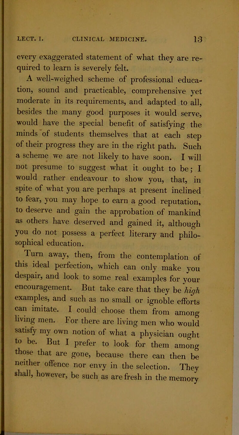 every exaggerated statement of what they are re- quired to learn is severely felt. A well-weighed scheme of professional educa- tion, sound and practicable, comprehensive yet moderate in its requirements, and adapted to all, besides the many good purposes it would serve, would have the special benefit of satisfying the minds of students themselves that at each step of their progress they are in the right path. Such a scheme we are not likely to have soon. I will not presume to suggest what it ought to be; I would rather endeavour to show you, that, in spite of what you are perhaps at present inclined to fear, you may hope to earn a good reputation, to deserve and gain the approbation of mankind as others have deserved and gained it, although you do not possess a perfect literary and philo- sophical education. Turn away, then, from the contemplation of this ideal perfection, which can only make you despair, and look to some real examples for your encouragement. But take care that they be high examples, and such as no small or ignoble efforts can imitate. I could choose them from among living men. For there are living men who would satisfy my own notion of what a physician ought to be. But I prefer to look for them among those that are gone, because there can then be neither offence nor envy in the selection. They shall, however, be such as are fresh in the memory