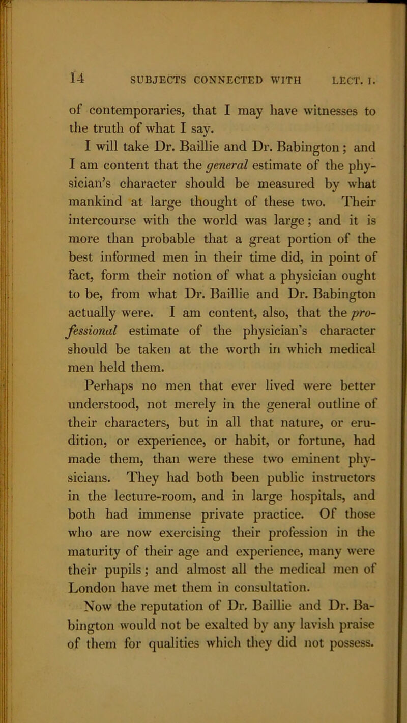 of contemporaries, that I may have witnesses to the truth of what I say. I will take Dr. Baillie and Dr. Babington; and I am content that the general estimate of the phy- sician’s character should be measured by what mankind at large thought of these two. Their intercourse with the world was large; and it is more than probable that a great portion of the best informed men in their time did, in point of fact, form their notion of what a physician ought to be, from what Dr. Baillie and Dr. Babington actually wei’e. I am content, also, that the pro- fessional estimate of the physician's character should be taken at the worth in which medical men held them. Perhaps no men that ever lived were better understood, not merely in the general outline of their characters, but in all that nature, or eru- dition, or experience, or habit, or fortune, had made them, than were these two eminent phy- sicians. They had both been public instructors in the lecture-room, and in large hospitals, and both had immense private practice. Of those who are now exercising their profession in the maturity of their age and experience, many were their pupils; and almost all the medical men of London have met them in consultation. Now the reputation of Dr, Baillie and Dr. Ba- bington would not be exalted by any lavish praise of them for qualities which they did not possess.
